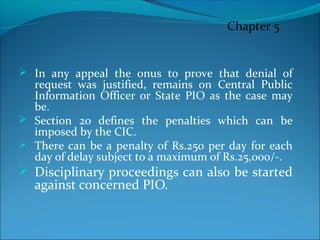  In any appeal the onus to prove that denial of
request was justified, remains on Central Public
Information Officer or State PIO as the case may
be.
 Section 20 defines the penalties which can be
imposed by the CIC.
 There can be a penalty of Rs.250 per day for each
day of delay subject to a maximum of Rs.25,000/-.
 Disciplinary proceedings can also be started
against concerned PIO.
Chapter 5
 