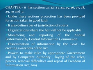 CHAPTER – 6 has sections 21, 22, 23, 24, 25, 26, 27, 28,
29, 30 and 31.
Under these sections protection has been provided
for action taken in good faith
It also defines bar of jurisdiction of courts
Organizations where the Act will not be applicable
Monitoring and reporting of the Annual
Performance by Central Information Commission.
Dissemination of information by the Govt. for
creating awareness of the Act
Powers to make rules by appropriate Government
and by Competent Authority , laying of the roles,
powers, removal difficulties and repeal of Freedom of
Information Act, 2005
 