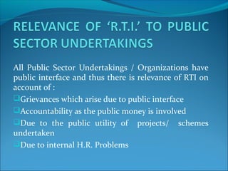 All Public Sector Undertakings / Organizations have
public interface and thus there is relevance of RTI on
account of :
Grievances which arise due to public interface
Accountability as the public money is involved
Due to the public utility of projects/ schemes
undertaken
Due to internal H.R. Problems
 
