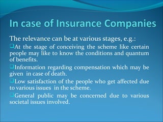 The relevance can be at various stages, e.g.:
At the stage of conceiving the scheme like certain
people may like to know the conditions and quantum
of benefits.
Information regarding compensation which may be
given in case of death.
Low satisfaction of the people who get affected due
to various issues in the scheme.
General public may be concerned due to various
societal issues involved.
 