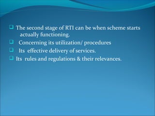  The second stage of RTI can be when scheme starts
actually functioning.
 Concerning its utilization/ procedures
 Its effective delivery of services.
 Its rules and regulations & their relevances.
 