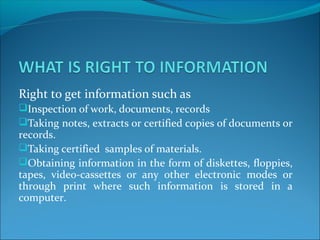 Right to get information such as
Inspection of work, documents, records
Taking notes, extracts or certified copies of documents or
records.
Taking certified samples of materials.
Obtaining information in the form of diskettes, floppies,
tapes, video-cassettes or any other electronic modes or
through print where such information is stored in a
computer.
 
