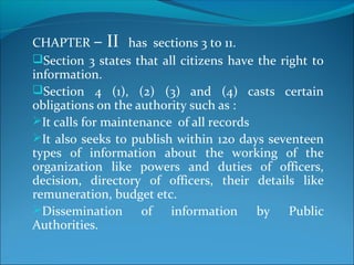 CHAPTER – II has sections 3 to 11.
Section 3 states that all citizens have the right to
information.
Section 4 (1), (2) (3) and (4) casts certain
obligations on the authority such as :
It calls for maintenance of all records
It also seeks to publish within 120 days seventeen
types of information about the working of the
organization like powers and duties of officers,
decision, directory of officers, their details like
remuneration, budget etc.
Dissemination of information by Public
Authorities.
 