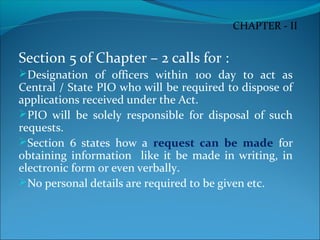 Section 5 of Chapter – 2 calls for :
Designation of officers within 100 day to act as
Central / State PIO who will be required to dispose of
applications received under the Act.
PIO will be solely responsible for disposal of such
requests.
Section 6 states how a request can be made for
obtaining information like it be made in writing, in
electronic form or even verbally.
No personal details are required to be given etc.
CHAPTER - II
 