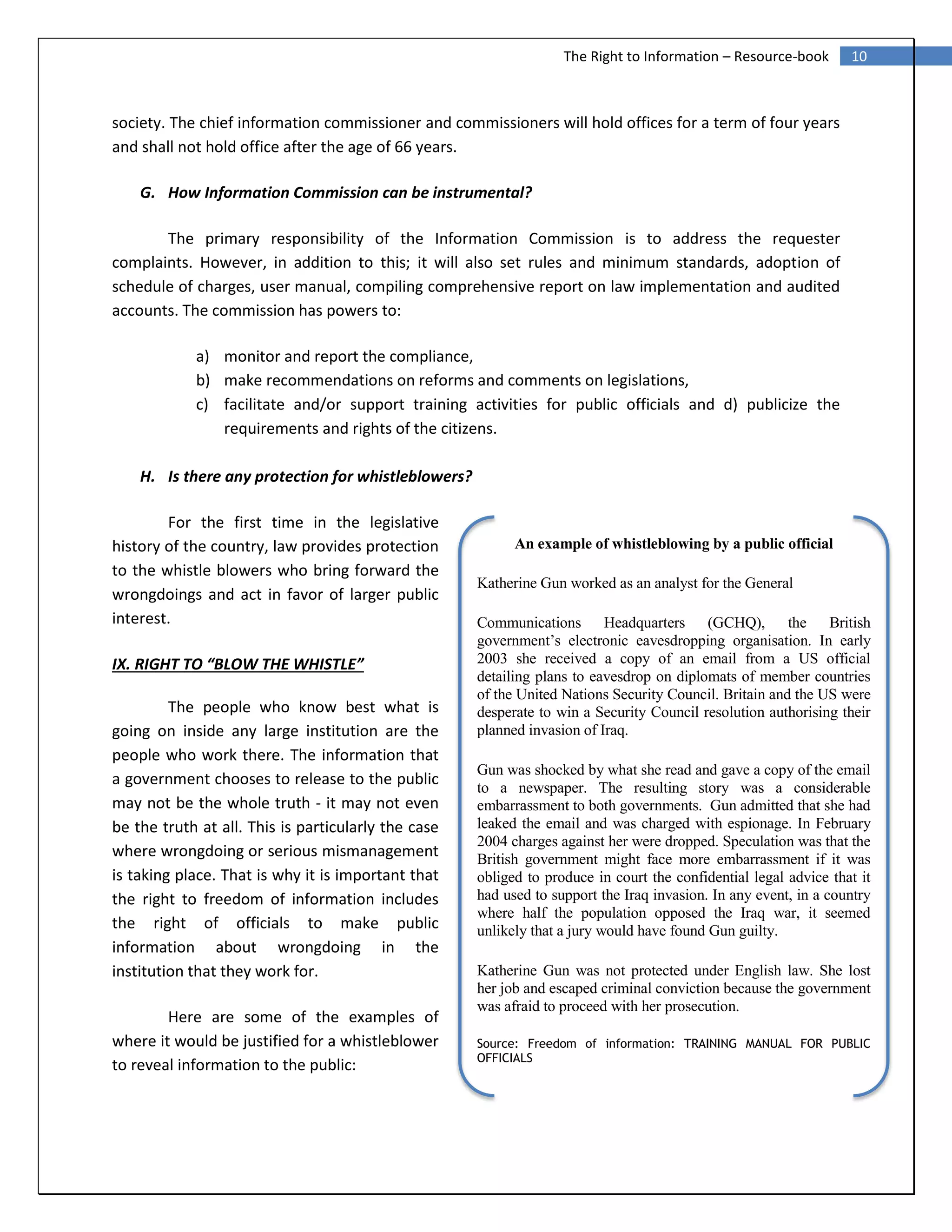 10The Right to Information – Resource-book
society. The chief information commissioner and commissioners will hold offices for a term of four years
and shall not hold office after the age of 66 years.
G. How Information Commission can be instrumental?
The primary responsibility of the Information Commission is to address the requester
complaints. However, in addition to this; it will also set rules and minimum standards, adoption of
schedule of charges, user manual, compiling comprehensive report on law implementation and audited
accounts. The commission has powers to:
a) monitor and report the compliance,
b) make recommendations on reforms and comments on legislations,
c) facilitate and/or support training activities for public officials and d) publicize the
requirements and rights of the citizens.
H. Is there any protection for whistleblowers?
For the first time in the legislative
history of the country, law provides protection
to the whistle blowers who bring forward the
wrongdoings and act in favor of larger public
interest.
IX. RIGHT TO “BLOW THE WHISTLE”
The people who know best what is
going on inside any large institution are the
people who work there. The information that
a government chooses to release to the public
may not be the whole truth - it may not even
be the truth at all. This is particularly the case
where wrongdoing or serious mismanagement
is taking place. That is why it is important that
the right to freedom of information includes
the right of officials to make public
information about wrongdoing in the
institution that they work for.
Here are some of the examples of
where it would be justified for a whistleblower
to reveal information to the public:
An example of whistleblowing by a public official
Katherine Gun worked as an analyst for the General
Communications Headquarters (GCHQ), the British
government’s electronic eavesdropping organisation. In early
2003 she received a copy of an email from a US official
detailing plans to eavesdrop on diplomats of member countries
of the United Nations Security Council. Britain and the US were
desperate to win a Security Council resolution authorising their
planned invasion of Iraq.
Gun was shocked by what she read and gave a copy of the email
to a newspaper. The resulting story was a considerable
embarrassment to both governments. Gun admitted that she had
leaked the email and was charged with espionage. In February
2004 charges against her were dropped. Speculation was that the
British government might face more embarrassment if it was
obliged to produce in court the confidential legal advice that it
had used to support the Iraq invasion. In any event, in a country
where half the population opposed the Iraq war, it seemed
unlikely that a jury would have found Gun guilty.
Katherine Gun was not protected under English law. She lost
her job and escaped criminal conviction because the government
was afraid to proceed with her prosecution.
Source: Freedom of information: TRAINING MANUAL FOR PUBLIC
OFFICIALS
 