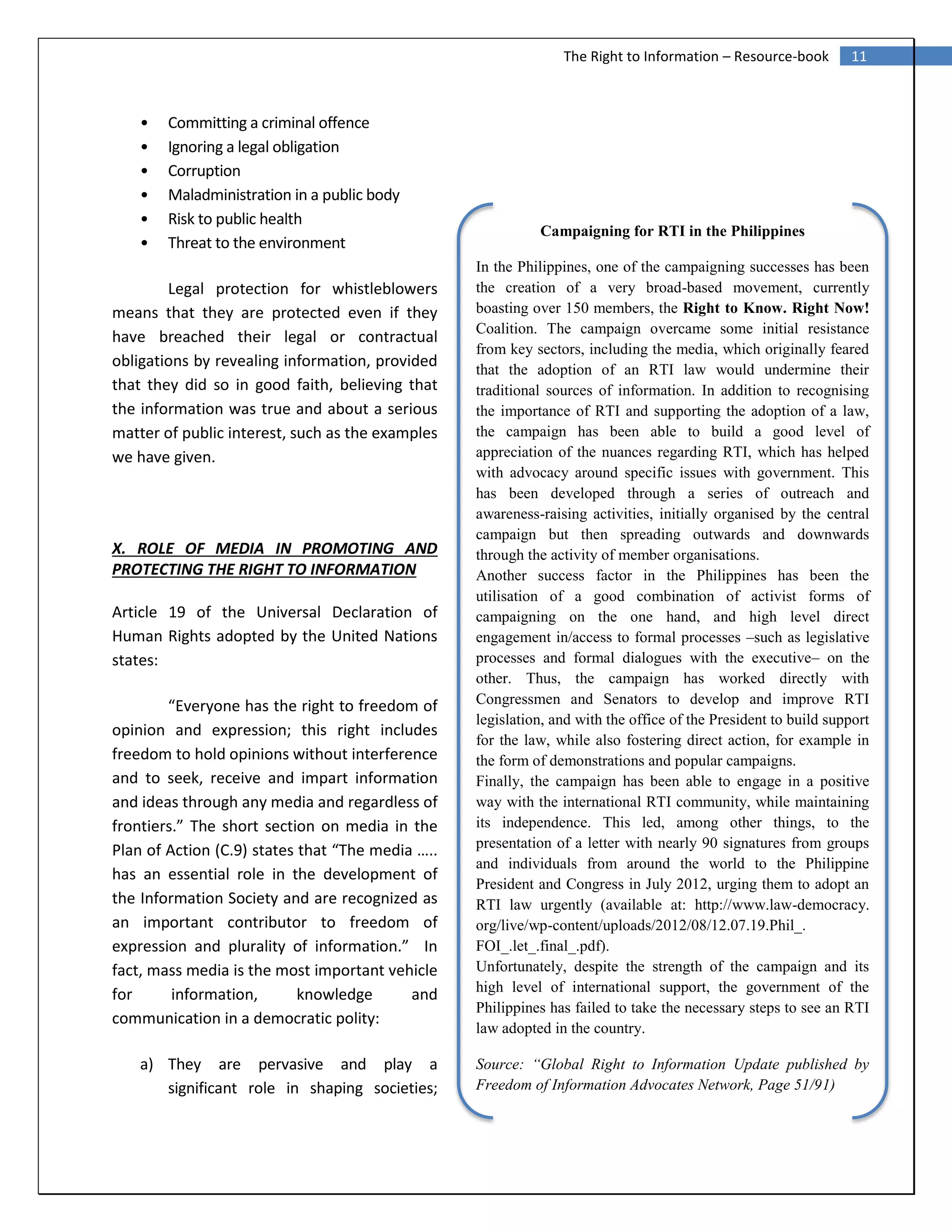 11The Right to Information – Resource-book
• Committing a criminal offence
• Ignoring a legal obligation
• Corruption
• Maladministration in a public body
• Risk to public health
• Threat to the environment
Legal protection for whistleblowers
means that they are protected even if they
have breached their legal or contractual
obligations by revealing information, provided
that they did so in good faith, believing that
the information was true and about a serious
matter of public interest, such as the examples
we have given.
X. ROLE OF MEDIA IN PROMOTING AND
PROTECTING THE RIGHT TO INFORMATION
Article 19 of the Universal Declaration of
Human Rights adopted by the United Nations
states:
“Everyone has the right to freedom of
opinion and expression; this right includes
freedom to hold opinions without interference
and to seek, receive and impart information
and ideas through any media and regardless of
frontiers.” The short section on media in the
Plan of Action (C.9) states that “The media …..
has an essential role in the development of
the Information Society and are recognized as
an important contributor to freedom of
expression and plurality of information.” In
fact, mass media is the most important vehicle
for information, knowledge and
communication in a democratic polity:
a) They are pervasive and play a
significant role in shaping societies;
Campaigning for RTI in the Philippines
In the Philippines, one of the campaigning successes has been
the creation of a very broad-based movement, currently
boasting over 150 members, the Right to Know. Right Now!
Coalition. The campaign overcame some initial resistance
from key sectors, including the media, which originally feared
that the adoption of an RTI law would undermine their
traditional sources of information. In addition to recognising
the importance of RTI and supporting the adoption of a law,
the campaign has been able to build a good level of
appreciation of the nuances regarding RTI, which has helped
with advocacy around specific issues with government. This
has been developed through a series of outreach and
awareness-raising activities, initially organised by the central
campaign but then spreading outwards and downwards
through the activity of member organisations.
Another success factor in the Philippines has been the
utilisation of a good combination of activist forms of
campaigning on the one hand, and high level direct
engagement in/access to formal processes –such as legislative
processes and formal dialogues with the executive– on the
other. Thus, the campaign has worked directly with
Congressmen and Senators to develop and improve RTI
legislation, and with the office of the President to build support
for the law, while also fostering direct action, for example in
the form of demonstrations and popular campaigns.
Finally, the campaign has been able to engage in a positive
way with the international RTI community, while maintaining
its independence. This led, among other things, to the
presentation of a letter with nearly 90 signatures from groups
and individuals from around the world to the Philippine
President and Congress in July 2012, urging them to adopt an
RTI law urgently (available at: http://www.law-democracy.
org/live/wp-content/uploads/2012/08/12.07.19.Phil_.
FOI_.let_.final_.pdf).
Unfortunately, despite the strength of the campaign and its
high level of international support, the government of the
Philippines has failed to take the necessary steps to see an RTI
law adopted in the country.
Source: “Global Right to Information Update published by
Freedom of Information Advocates Network, Page 51/91)
 