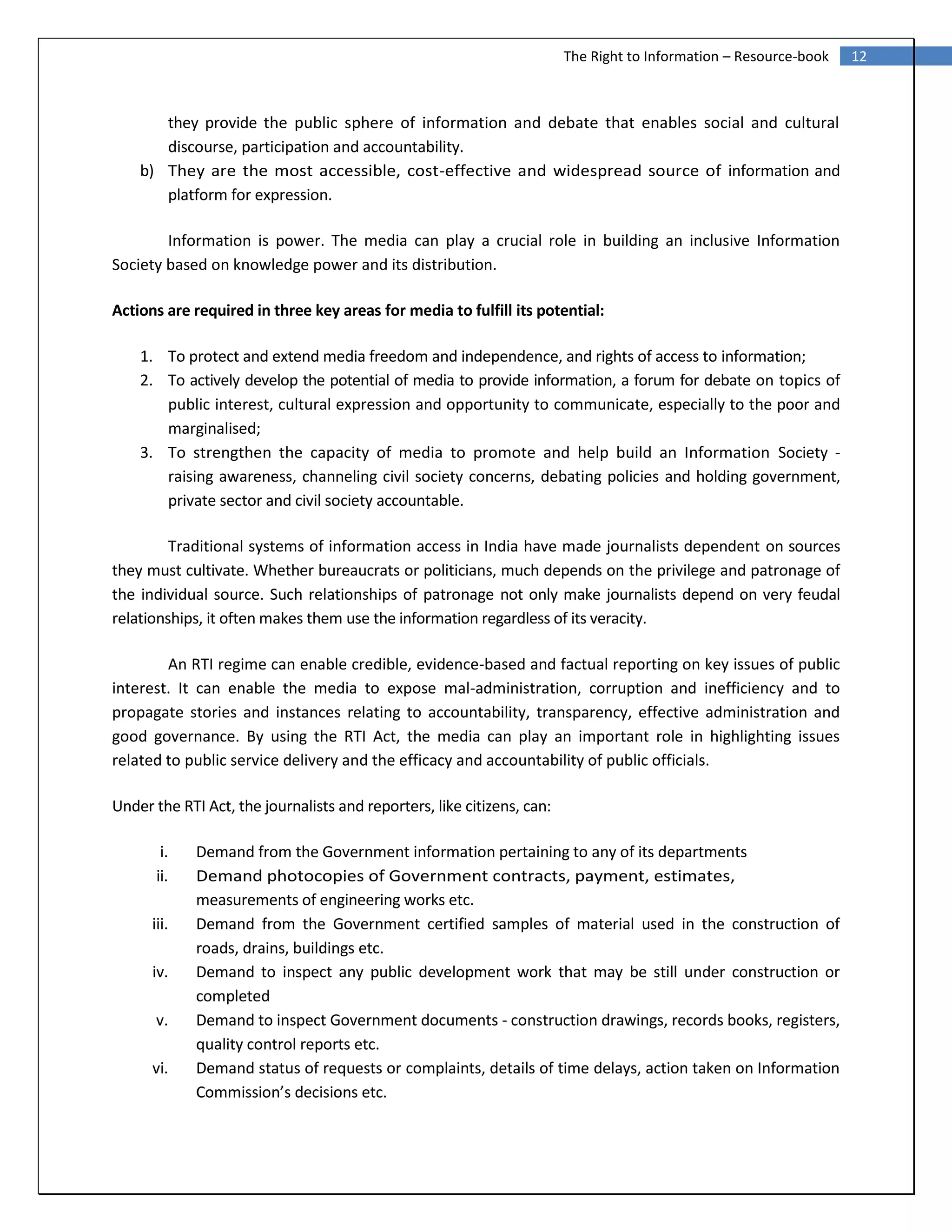 12The Right to Information – Resource-book
they provide the public sphere of information and debate that enables social and cultural
discourse, participation and accountability.
b) They are the most accessible, cost-effective and widespread source of information and
platform for expression.
Information is power. The media can play a crucial role in building an inclusive Information
Society based on knowledge power and its distribution.
Actions are required in three key areas for media to fulfill its potential:
1. To protect and extend media freedom and independence, and rights of access to information;
2. To actively develop the potential of media to provide information, a forum for debate on topics of
public interest, cultural expression and opportunity to communicate, especially to the poor and
marginalised;
3. To strengthen the capacity of media to promote and help build an Information Society -
raising awareness, channeling civil society concerns, debating policies and holding government,
private sector and civil society accountable.
Traditional systems of information access in India have made journalists dependent on sources
they must cultivate. Whether bureaucrats or politicians, much depends on the privilege and patronage of
the individual source. Such relationships of patronage not only make journalists depend on very feudal
relationships, it often makes them use the information regardless of its veracity.
An RTI regime can enable credible, evidence-based and factual reporting on key issues of public
interest. It can enable the media to expose mal-administration, corruption and inefficiency and to
propagate stories and instances relating to accountability, transparency, effective administration and
good governance. By using the RTI Act, the media can play an important role in highlighting issues
related to public service delivery and the efficacy and accountability of public officials.
Under the RTI Act, the journalists and reporters, like citizens, can:
i. Demand from the Government information pertaining to any of its departments
ii. Demand photocopies of Government contracts, payment, estimates,
measurements of engineering works etc.
iii. Demand from the Government certified samples of material used in the construction of
roads, drains, buildings etc.
iv. Demand to inspect any public development work that may be still under construction or
completed
v. Demand to inspect Government documents - construction drawings, records books, registers,
quality control reports etc.
vi. Demand status of requests or complaints, details of time delays, action taken on Information
Commission’s decisions etc.
 