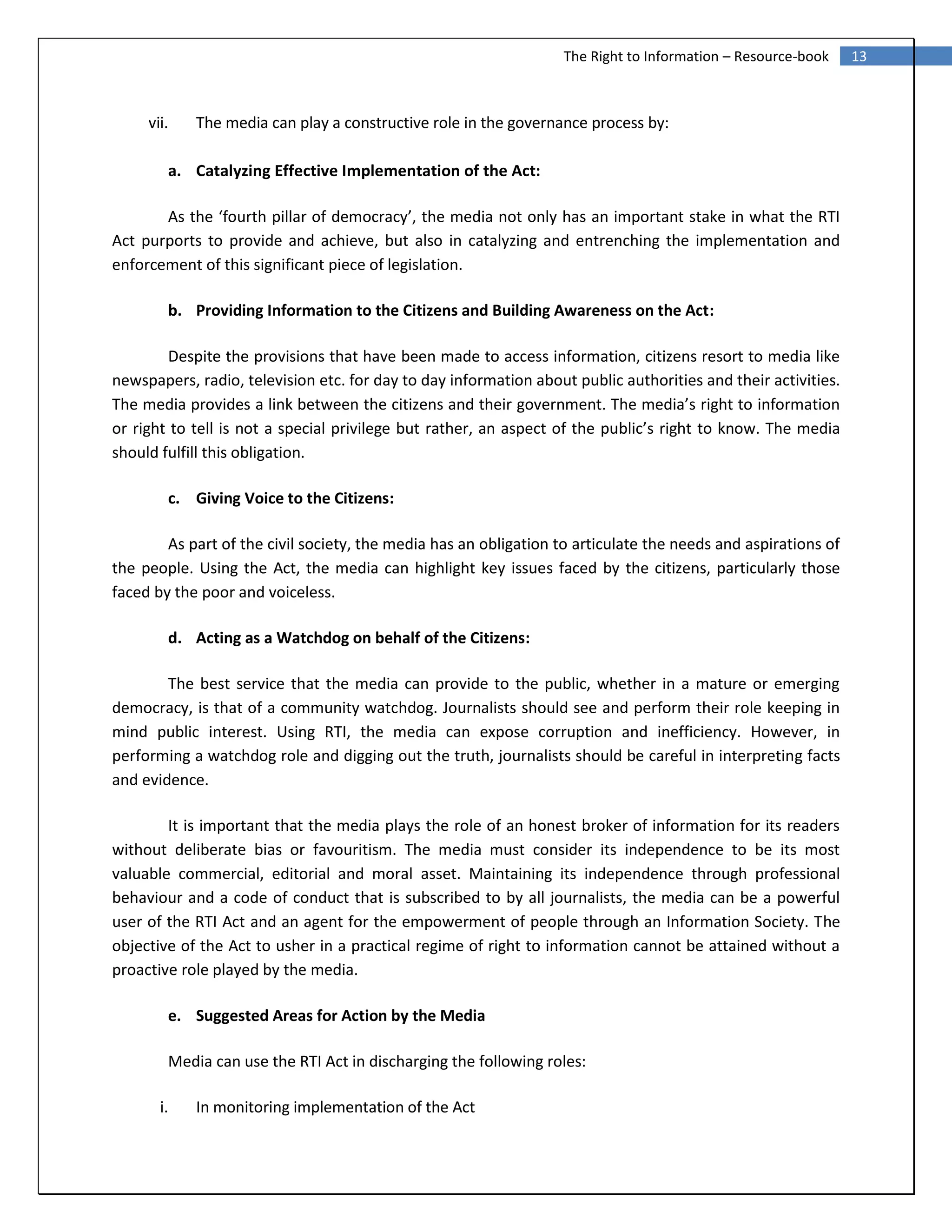 13The Right to Information – Resource-book
vii. The media can play a constructive role in the governance process by:
a. Catalyzing Effective Implementation of the Act:
As the ‘fourth pillar of democracy’, the media not only has an important stake in what the RTI
Act purports to provide and achieve, but also in catalyzing and entrenching the implementation and
enforcement of this significant piece of legislation.
b. Providing Information to the Citizens and Building Awareness on the Act:
Despite the provisions that have been made to access information, citizens resort to media like
newspapers, radio, television etc. for day to day information about public authorities and their activities.
The media provides a link between the citizens and their government. The media’s right to information
or right to tell is not a special privilege but rather, an aspect of the public’s right to know. The media
should fulfill this obligation.
c. Giving Voice to the Citizens:
As part of the civil society, the media has an obligation to articulate the needs and aspirations of
the people. Using the Act, the media can highlight key issues faced by the citizens, particularly those
faced by the poor and voiceless.
d. Acting as a Watchdog on behalf of the Citizens:
The best service that the media can provide to the public, whether in a mature or emerging
democracy, is that of a community watchdog. Journalists should see and perform their role keeping in
mind public interest. Using RTI, the media can expose corruption and inefficiency. However, in
performing a watchdog role and digging out the truth, journalists should be careful in interpreting facts
and evidence.
It is important that the media plays the role of an honest broker of information for its readers
without deliberate bias or favouritism. The media must consider its independence to be its most
valuable commercial, editorial and moral asset. Maintaining its independence through professional
behaviour and a code of conduct that is subscribed to by all journalists, the media can be a powerful
user of the RTI Act and an agent for the empowerment of people through an Information Society. The
objective of the Act to usher in a practical regime of right to information cannot be attained without a
proactive role played by the media.
e. Suggested Areas for Action by the Media
Media can use the RTI Act in discharging the following roles:
i. In monitoring implementation of the Act
 
