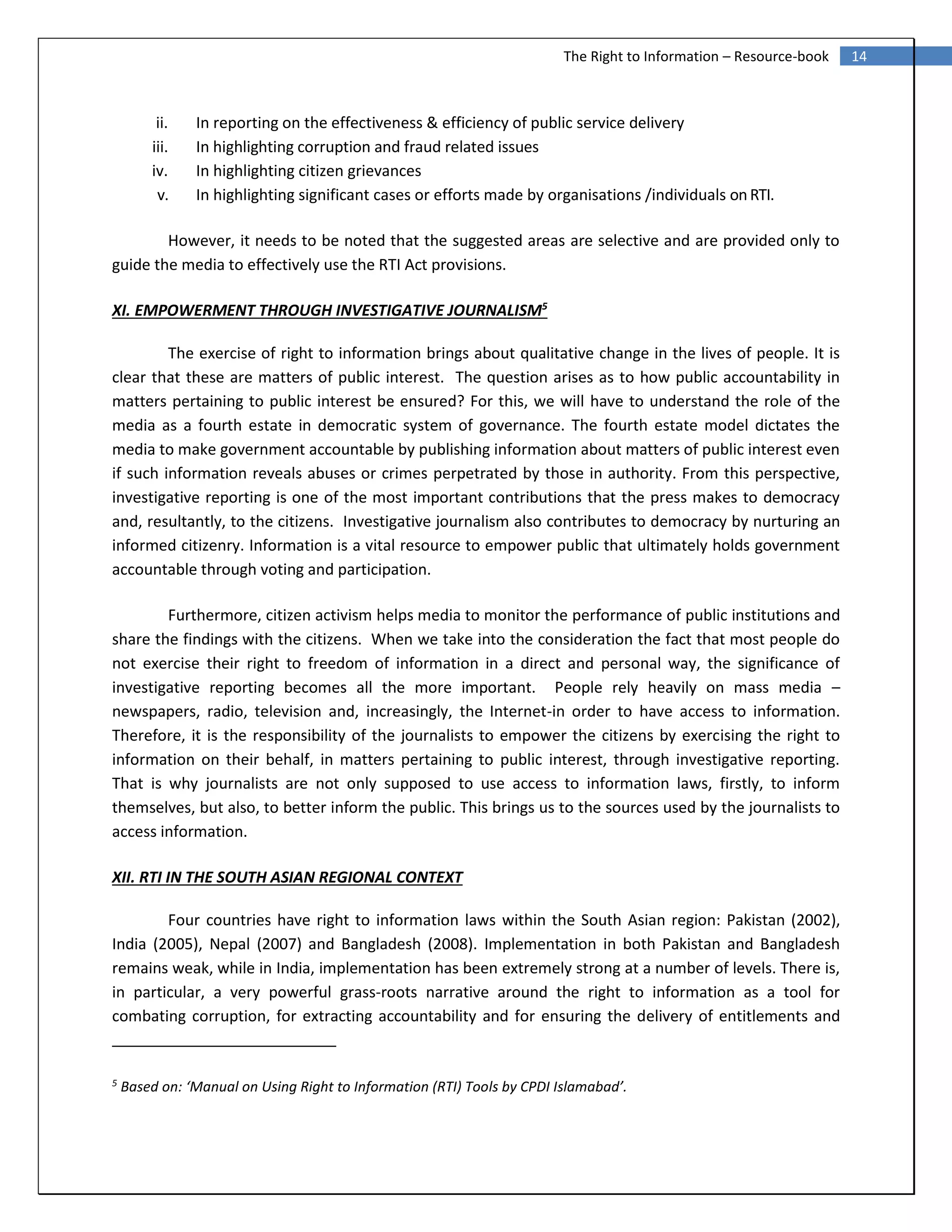 14The Right to Information – Resource-book
ii. In reporting on the effectiveness & efficiency of public service delivery
iii. In highlighting corruption and fraud related issues
iv. In highlighting citizen grievances
v. In highlighting significant cases or efforts made by organisations /individuals onRTI.
However, it needs to be noted that the suggested areas are selective and are provided only to
guide the media to effectively use the RTI Act provisions.
XI. EMPOWERMENT THROUGH INVESTIGATIVE JOURNALISM5
The exercise of right to information brings about qualitative change in the lives of people. It is
clear that these are matters of public interest. The question arises as to how public accountability in
matters pertaining to public interest be ensured? For this, we will have to understand the role of the
media as a fourth estate in democratic system of governance. The fourth estate model dictates the
media to make government accountable by publishing information about matters of public interest even
if such information reveals abuses or crimes perpetrated by those in authority. From this perspective,
investigative reporting is one of the most important contributions that the press makes to democracy
and, resultantly, to the citizens. Investigative journalism also contributes to democracy by nurturing an
informed citizenry. Information is a vital resource to empower public that ultimately holds government
accountable through voting and participation.
Furthermore, citizen activism helps media to monitor the performance of public institutions and
share the findings with the citizens. When we take into the consideration the fact that most people do
not exercise their right to freedom of information in a direct and personal way, the significance of
investigative reporting becomes all the more important. People rely heavily on mass media –
newspapers, radio, television and, increasingly, the Internet-in order to have access to information.
Therefore, it is the responsibility of the journalists to empower the citizens by exercising the right to
information on their behalf, in matters pertaining to public interest, through investigative reporting.
That is why journalists are not only supposed to use access to information laws, firstly, to inform
themselves, but also, to better inform the public. This brings us to the sources used by the journalists to
access information.
XII. RTI IN THE SOUTH ASIAN REGIONAL CONTEXT
Four countries have right to information laws within the South Asian region: Pakistan (2002),
India (2005), Nepal (2007) and Bangladesh (2008). Implementation in both Pakistan and Bangladesh
remains weak, while in India, implementation has been extremely strong at a number of levels. There is,
in particular, a very powerful grass‐roots narrative around the right to information as a tool for
combating corruption, for extracting accountability and for ensuring the delivery of entitlements and
5
Based on: ‘Manual on Using Right to Information (RTI) Tools by CPDI Islamabad’.
 