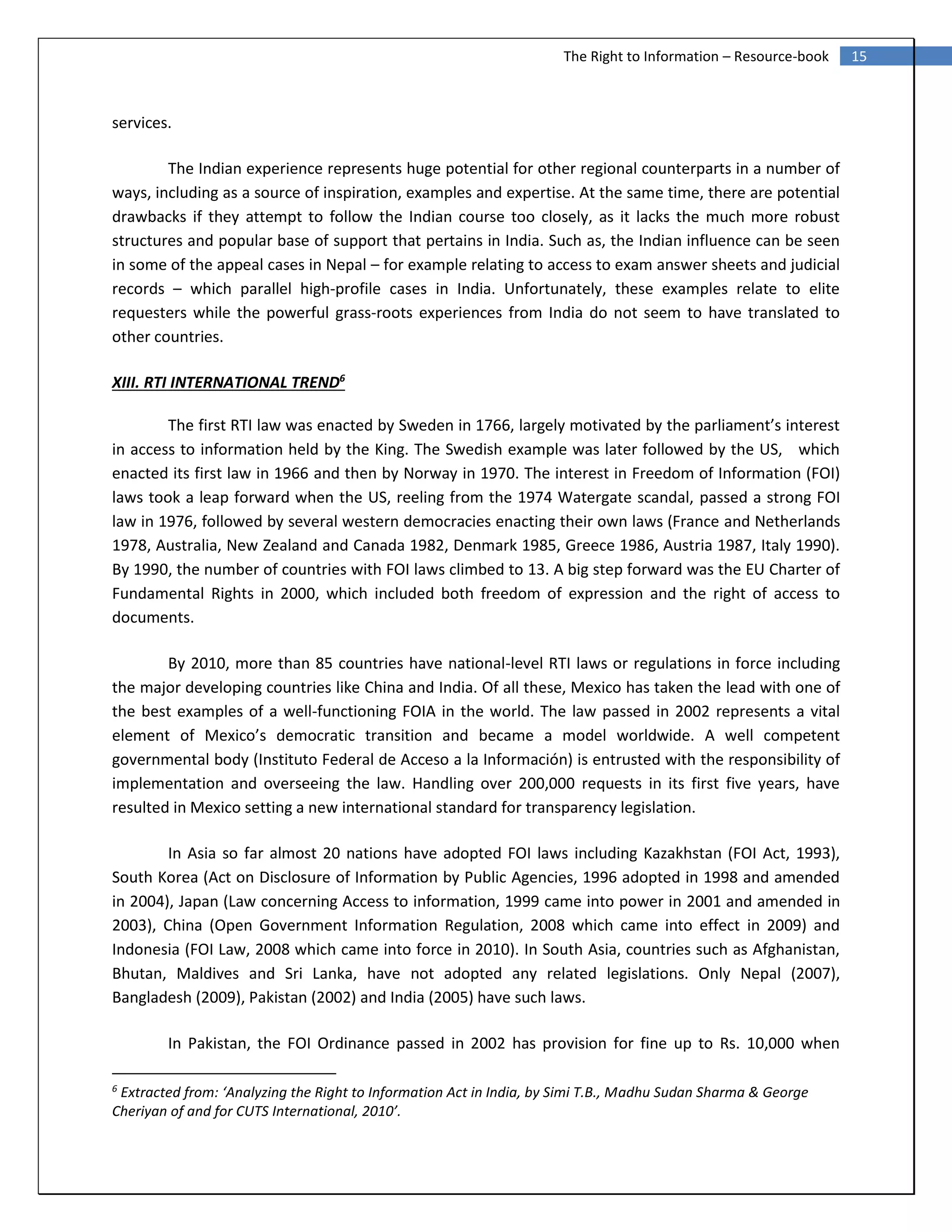 15The Right to Information – Resource-book
services.
The Indian experience represents huge potential for other regional counterparts in a number of
ways, including as a source of inspiration, examples and expertise. At the same time, there are potential
drawbacks if they attempt to follow the Indian course too closely, as it lacks the much more robust
structures and popular base of support that pertains in India. Such as, the Indian influence can be seen
in some of the appeal cases in Nepal – for example relating to access to exam answer sheets and judicial
records – which parallel high‐profile cases in India. Unfortunately, these examples relate to elite
requesters while the powerful grass‐roots experiences from India do not seem to have translated to
other countries.
XIII. RTI INTERNATIONAL TREND6
The first RTI law was enacted by Sweden in 1766, largely motivated by the parliament’s interest
in access to information held by the King. The Swedish example was later followed by the US, which
enacted its first law in 1966 and then by Norway in 1970. The interest in Freedom of Information (FOI)
laws took a leap forward when the US, reeling from the 1974 Watergate scandal, passed a strong FOI
law in 1976, followed by several western democracies enacting their own laws (France and Netherlands
1978, Australia, New Zealand and Canada 1982, Denmark 1985, Greece 1986, Austria 1987, Italy 1990).
By 1990, the number of countries with FOI laws climbed to 13. A big step forward was the EU Charter of
Fundamental Rights in 2000, which included both freedom of expression and the right of access to
documents.
By 2010, more than 85 countries have national-level RTI laws or regulations in force including
the major developing countries like China and India. Of all these, Mexico has taken the lead with one of
the best examples of a well-functioning FOIA in the world. The law passed in 2002 represents a vital
element of Mexico’s democratic transition and became a model worldwide. A well competent
governmental body (Instituto Federal de Acceso a la Información) is entrusted with the responsibility of
implementation and overseeing the law. Handling over 200,000 requests in its first five years, have
resulted in Mexico setting a new international standard for transparency legislation.
In Asia so far almost 20 nations have adopted FOI laws including Kazakhstan (FOI Act, 1993),
South Korea (Act on Disclosure of Information by Public Agencies, 1996 adopted in 1998 and amended
in 2004), Japan (Law concerning Access to information, 1999 came into power in 2001 and amended in
2003), China (Open Government Information Regulation, 2008 which came into effect in 2009) and
Indonesia (FOI Law, 2008 which came into force in 2010). In South Asia, countries such as Afghanistan,
Bhutan, Maldives and Sri Lanka, have not adopted any related legislations. Only Nepal (2007),
Bangladesh (2009), Pakistan (2002) and India (2005) have such laws.
In Pakistan, the FOI Ordinance passed in 2002 has provision for fine up to Rs. 10,000 when
6
Extracted from: ‘Analyzing the Right to Information Act in India, by Simi T.B., Madhu Sudan Sharma & George
Cheriyan of and for CUTS International, 2010’.
 