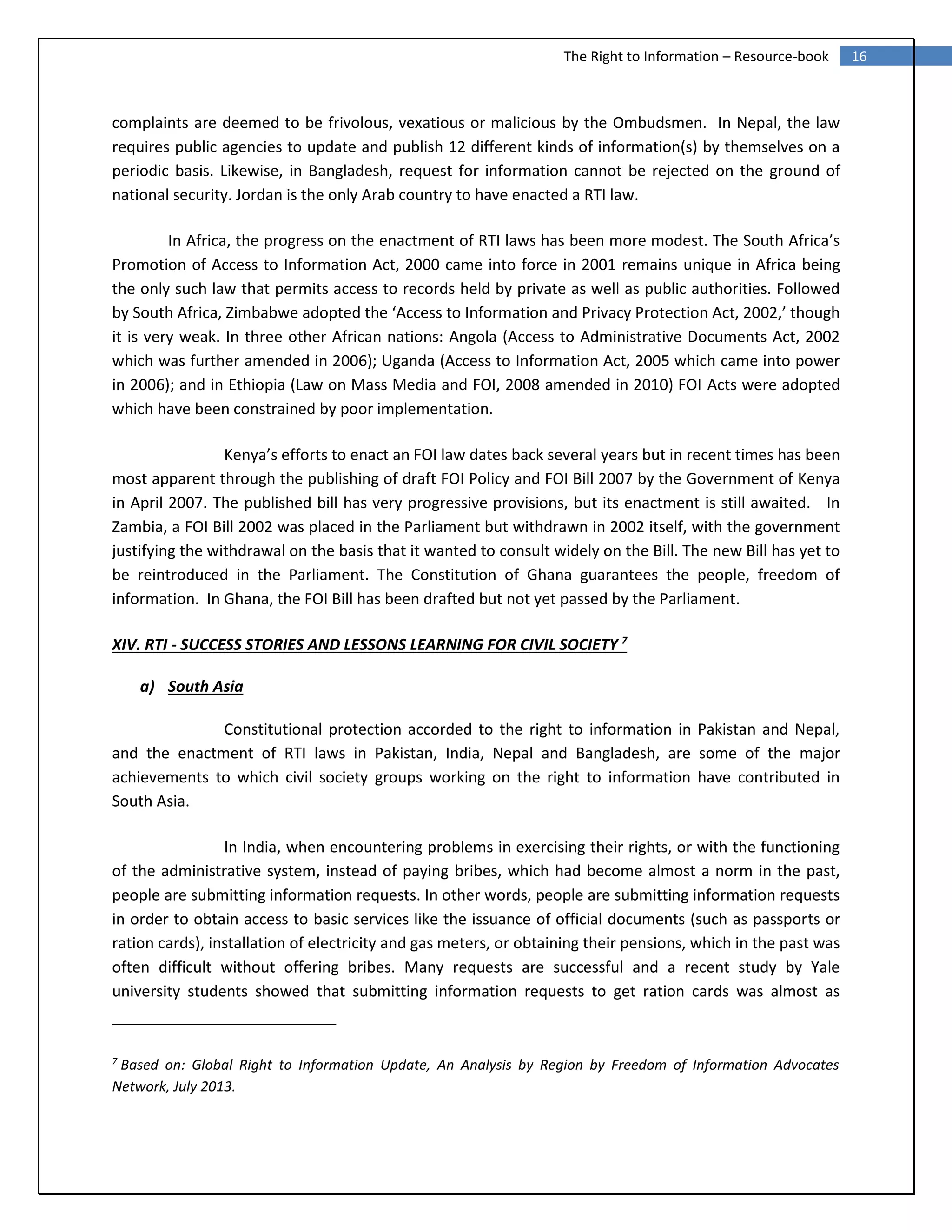 16The Right to Information – Resource-book
complaints are deemed to be frivolous, vexatious or malicious by the Ombudsmen. In Nepal, the law
requires public agencies to update and publish 12 different kinds of information(s) by themselves on a
periodic basis. Likewise, in Bangladesh, request for information cannot be rejected on the ground of
national security. Jordan is the only Arab country to have enacted a RTI law.
In Africa, the progress on the enactment of RTI laws has been more modest. The South Africa’s
Promotion of Access to Information Act, 2000 came into force in 2001 remains unique in Africa being
the only such law that permits access to records held by private as well as public authorities. Followed
by South Africa, Zimbabwe adopted the ‘Access to Information and Privacy Protection Act, 2002,’ though
it is very weak. In three other African nations: Angola (Access to Administrative Documents Act, 2002
which was further amended in 2006); Uganda (Access to Information Act, 2005 which came into power
in 2006); and in Ethiopia (Law on Mass Media and FOI, 2008 amended in 2010) FOI Acts were adopted
which have been constrained by poor implementation.
Kenya’s efforts to enact an FOI law dates back several years but in recent times has been
most apparent through the publishing of draft FOI Policy and FOI Bill 2007 by the Government of Kenya
in April 2007. The published bill has very progressive provisions, but its enactment is still awaited. In
Zambia, a FOI Bill 2002 was placed in the Parliament but withdrawn in 2002 itself, with the government
justifying the withdrawal on the basis that it wanted to consult widely on the Bill. The new Bill has yet to
be reintroduced in the Parliament. The Constitution of Ghana guarantees the people, freedom of
information. In Ghana, the FOI Bill has been drafted but not yet passed by the Parliament.
XIV. RTI - SUCCESS STORIES AND LESSONS LEARNING FOR CIVIL SOCIETY 7
a) South Asia
Constitutional protection accorded to the right to information in Pakistan and Nepal,
and the enactment of RTI laws in Pakistan, India, Nepal and Bangladesh, are some of the major
achievements to which civil society groups working on the right to information have contributed in
South Asia.
In India, when encountering problems in exercising their rights, or with the functioning
of the administrative system, instead of paying bribes, which had become almost a norm in the past,
people are submitting information requests. In other words, people are submitting information requests
in order to obtain access to basic services like the issuance of official documents (such as passports or
ration cards), installation of electricity and gas meters, or obtaining their pensions, which in the past was
often difficult without offering bribes. Many requests are successful and a recent study by Yale
university students showed that submitting information requests to get ration cards was almost as
7
Based on: Global Right to Information Update, An Analysis by Region by Freedom of Information Advocates
Network, July 2013.
 