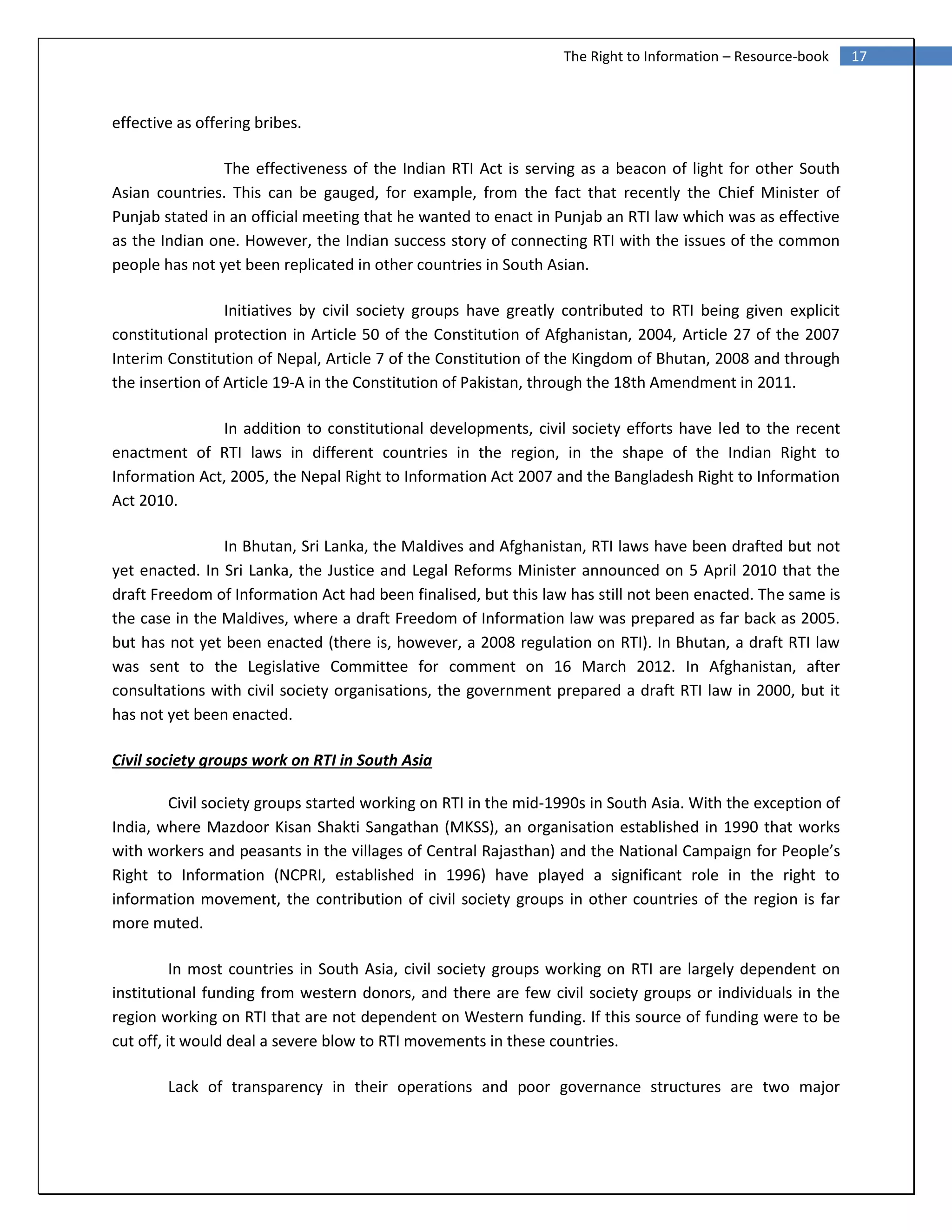 17The Right to Information – Resource-book
effective as offering bribes.
The effectiveness of the Indian RTI Act is serving as a beacon of light for other South
Asian countries. This can be gauged, for example, from the fact that recently the Chief Minister of
Punjab stated in an official meeting that he wanted to enact in Punjab an RTI law which was as effective
as the Indian one. However, the Indian success story of connecting RTI with the issues of the common
people has not yet been replicated in other countries in South Asian.
Initiatives by civil society groups have greatly contributed to RTI being given explicit
constitutional protection in Article 50 of the Constitution of Afghanistan, 2004, Article 27 of the 2007
Interim Constitution of Nepal, Article 7 of the Constitution of the Kingdom of Bhutan, 2008 and through
the insertion of Article 19-A in the Constitution of Pakistan, through the 18th Amendment in 2011.
In addition to constitutional developments, civil society efforts have led to the recent
enactment of RTI laws in different countries in the region, in the shape of the Indian Right to
Information Act, 2005, the Nepal Right to Information Act 2007 and the Bangladesh Right to Information
Act 2010.
In Bhutan, Sri Lanka, the Maldives and Afghanistan, RTI laws have been drafted but not
yet enacted. In Sri Lanka, the Justice and Legal Reforms Minister announced on 5 April 2010 that the
draft Freedom of Information Act had been finalised, but this law has still not been enacted. The same is
the case in the Maldives, where a draft Freedom of Information law was prepared as far back as 2005.
but has not yet been enacted (there is, however, a 2008 regulation on RTI). In Bhutan, a draft RTI law
was sent to the Legislative Committee for comment on 16 March 2012. In Afghanistan, after
consultations with civil society organisations, the government prepared a draft RTI law in 2000, but it
has not yet been enacted.
Civil society groups work on RTI in South Asia
Civil society groups started working on RTI in the mid-1990s in South Asia. With the exception of
India, where Mazdoor Kisan Shakti Sangathan (MKSS), an organisation established in 1990 that works
with workers and peasants in the villages of Central Rajasthan) and the National Campaign for People’s
Right to Information (NCPRI, established in 1996) have played a significant role in the right to
information movement, the contribution of civil society groups in other countries of the region is far
more muted.
In most countries in South Asia, civil society groups working on RTI are largely dependent on
institutional funding from western donors, and there are few civil society groups or individuals in the
region working on RTI that are not dependent on Western funding. If this source of funding were to be
cut off, it would deal a severe blow to RTI movements in these countries.
Lack of transparency in their operations and poor governance structures are two major
 