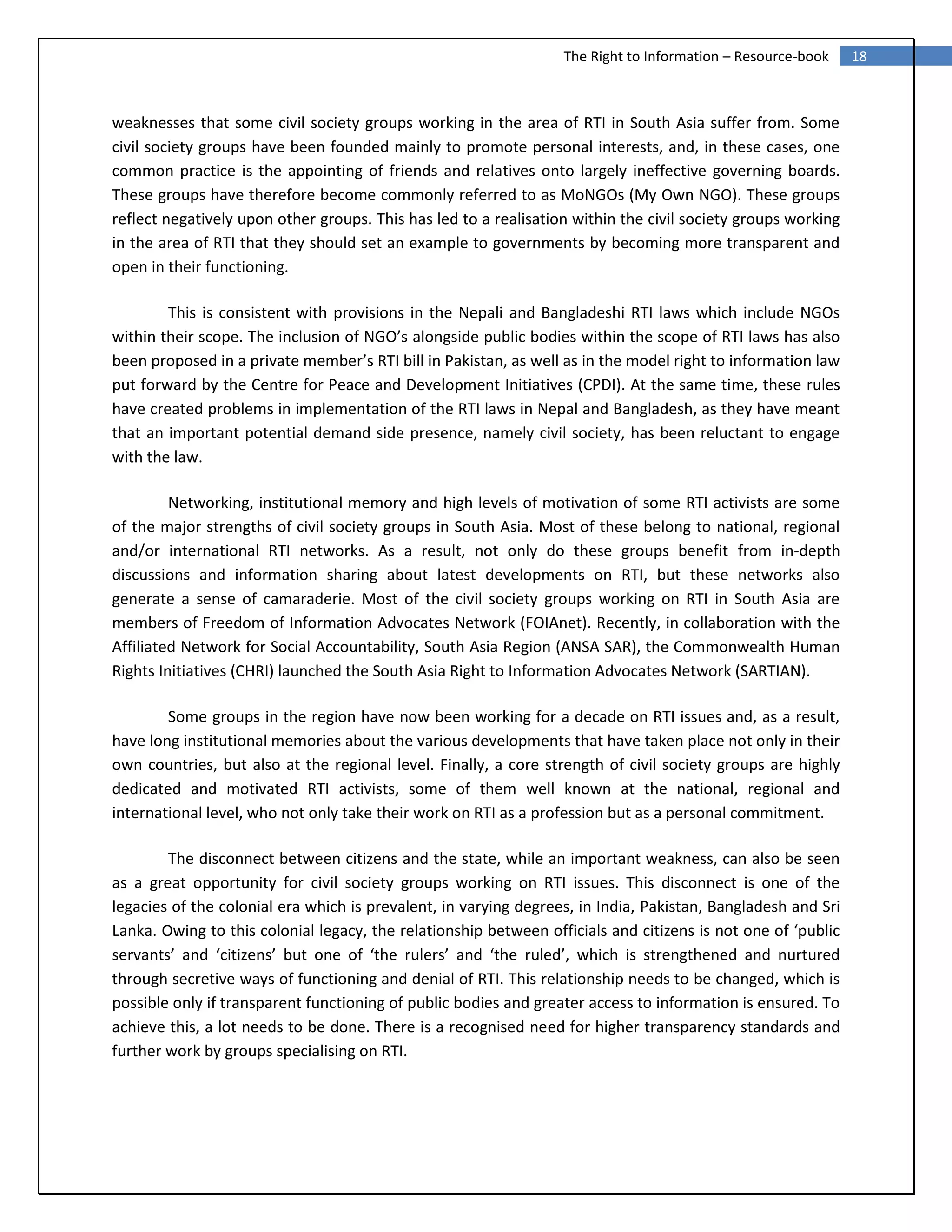 18The Right to Information – Resource-book
weaknesses that some civil society groups working in the area of RTI in South Asia suffer from. Some
civil society groups have been founded mainly to promote personal interests, and, in these cases, one
common practice is the appointing of friends and relatives onto largely ineffective governing boards.
These groups have therefore become commonly referred to as MoNGOs (My Own NGO). These groups
reflect negatively upon other groups. This has led to a realisation within the civil society groups working
in the area of RTI that they should set an example to governments by becoming more transparent and
open in their functioning.
This is consistent with provisions in the Nepali and Bangladeshi RTI laws which include NGOs
within their scope. The inclusion of NGO’s alongside public bodies within the scope of RTI laws has also
been proposed in a private member’s RTI bill in Pakistan, as well as in the model right to information law
put forward by the Centre for Peace and Development Initiatives (CPDI). At the same time, these rules
have created problems in implementation of the RTI laws in Nepal and Bangladesh, as they have meant
that an important potential demand side presence, namely civil society, has been reluctant to engage
with the law.
Networking, institutional memory and high levels of motivation of some RTI activists are some
of the major strengths of civil society groups in South Asia. Most of these belong to national, regional
and/or international RTI networks. As a result, not only do these groups benefit from in-depth
discussions and information sharing about latest developments on RTI, but these networks also
generate a sense of camaraderie. Most of the civil society groups working on RTI in South Asia are
members of Freedom of Information Advocates Network (FOIAnet). Recently, in collaboration with the
Affiliated Network for Social Accountability, South Asia Region (ANSA SAR), the Commonwealth Human
Rights Initiatives (CHRI) launched the South Asia Right to Information Advocates Network (SARTIAN).
Some groups in the region have now been working for a decade on RTI issues and, as a result,
have long institutional memories about the various developments that have taken place not only in their
own countries, but also at the regional level. Finally, a core strength of civil society groups are highly
dedicated and motivated RTI activists, some of them well known at the national, regional and
international level, who not only take their work on RTI as a profession but as a personal commitment.
The disconnect between citizens and the state, while an important weakness, can also be seen
as a great opportunity for civil society groups working on RTI issues. This disconnect is one of the
legacies of the colonial era which is prevalent, in varying degrees, in India, Pakistan, Bangladesh and Sri
Lanka. Owing to this colonial legacy, the relationship between officials and citizens is not one of ‘public
servants’ and ‘citizens’ but one of ‘the rulers’ and ‘the ruled’, which is strengthened and nurtured
through secretive ways of functioning and denial of RTI. This relationship needs to be changed, which is
possible only if transparent functioning of public bodies and greater access to information is ensured. To
achieve this, a lot needs to be done. There is a recognised need for higher transparency standards and
further work by groups specialising on RTI.
 