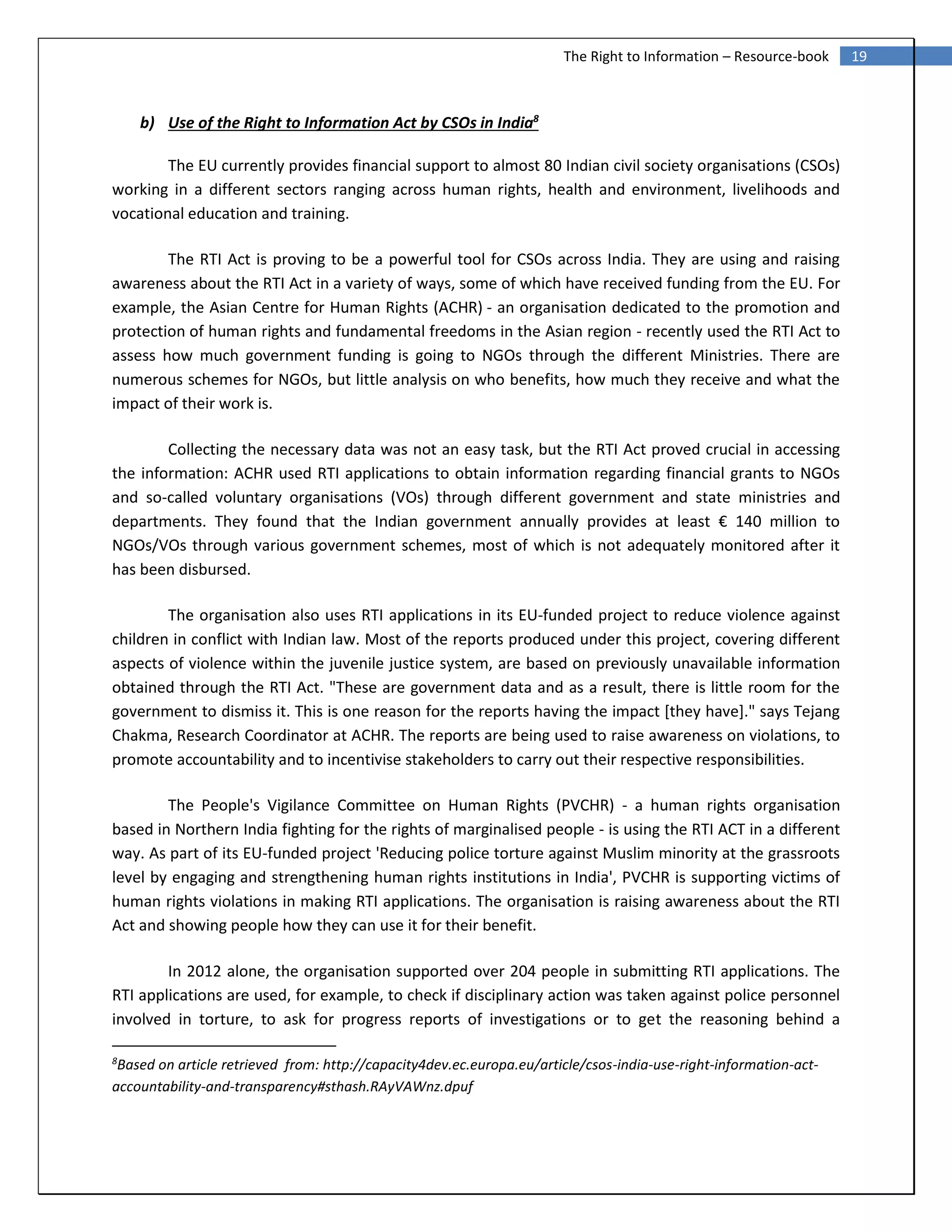 19The Right to Information – Resource-book
b) Use of the Right to Information Act by CSOs in India8
The EU currently provides financial support to almost 80 Indian civil society organisations (CSOs)
working in a different sectors ranging across human rights, health and environment, livelihoods and
vocational education and training.
The RTI Act is proving to be a powerful tool for CSOs across India. They are using and raising
awareness about the RTI Act in a variety of ways, some of which have received funding from the EU. For
example, the Asian Centre for Human Rights (ACHR) - an organisation dedicated to the promotion and
protection of human rights and fundamental freedoms in the Asian region - recently used the RTI Act to
assess how much government funding is going to NGOs through the different Ministries. There are
numerous schemes for NGOs, but little analysis on who benefits, how much they receive and what the
impact of their work is.
Collecting the necessary data was not an easy task, but the RTI Act proved crucial in accessing
the information: ACHR used RTI applications to obtain information regarding financial grants to NGOs
and so-called voluntary organisations (VOs) through different government and state ministries and
departments. They found that the Indian government annually provides at least € 140 million to
NGOs/VOs through various government schemes, most of which is not adequately monitored after it
has been disbursed.
The organisation also uses RTI applications in its EU-funded project to reduce violence against
children in conflict with Indian law. Most of the reports produced under this project, covering different
aspects of violence within the juvenile justice system, are based on previously unavailable information
obtained through the RTI Act. "These are government data and as a result, there is little room for the
government to dismiss it. This is one reason for the reports having the impact [they have]." says Tejang
Chakma, Research Coordinator at ACHR. The reports are being used to raise awareness on violations, to
promote accountability and to incentivise stakeholders to carry out their respective responsibilities.
The People's Vigilance Committee on Human Rights (PVCHR) - a human rights organisation
based in Northern India fighting for the rights of marginalised people - is using the RTI ACT in a different
way. As part of its EU-funded project 'Reducing police torture against Muslim minority at the grassroots
level by engaging and strengthening human rights institutions in India', PVCHR is supporting victims of
human rights violations in making RTI applications. The organisation is raising awareness about the RTI
Act and showing people how they can use it for their benefit.
In 2012 alone, the organisation supported over 204 people in submitting RTI applications. The
RTI applications are used, for example, to check if disciplinary action was taken against police personnel
involved in torture, to ask for progress reports of investigations or to get the reasoning behind a
8
Based on article retrieved from: http://capacity4dev.ec.europa.eu/article/csos-india-use-right-information-act-
accountability-and-transparency#sthash.RAyVAWnz.dpuf
 