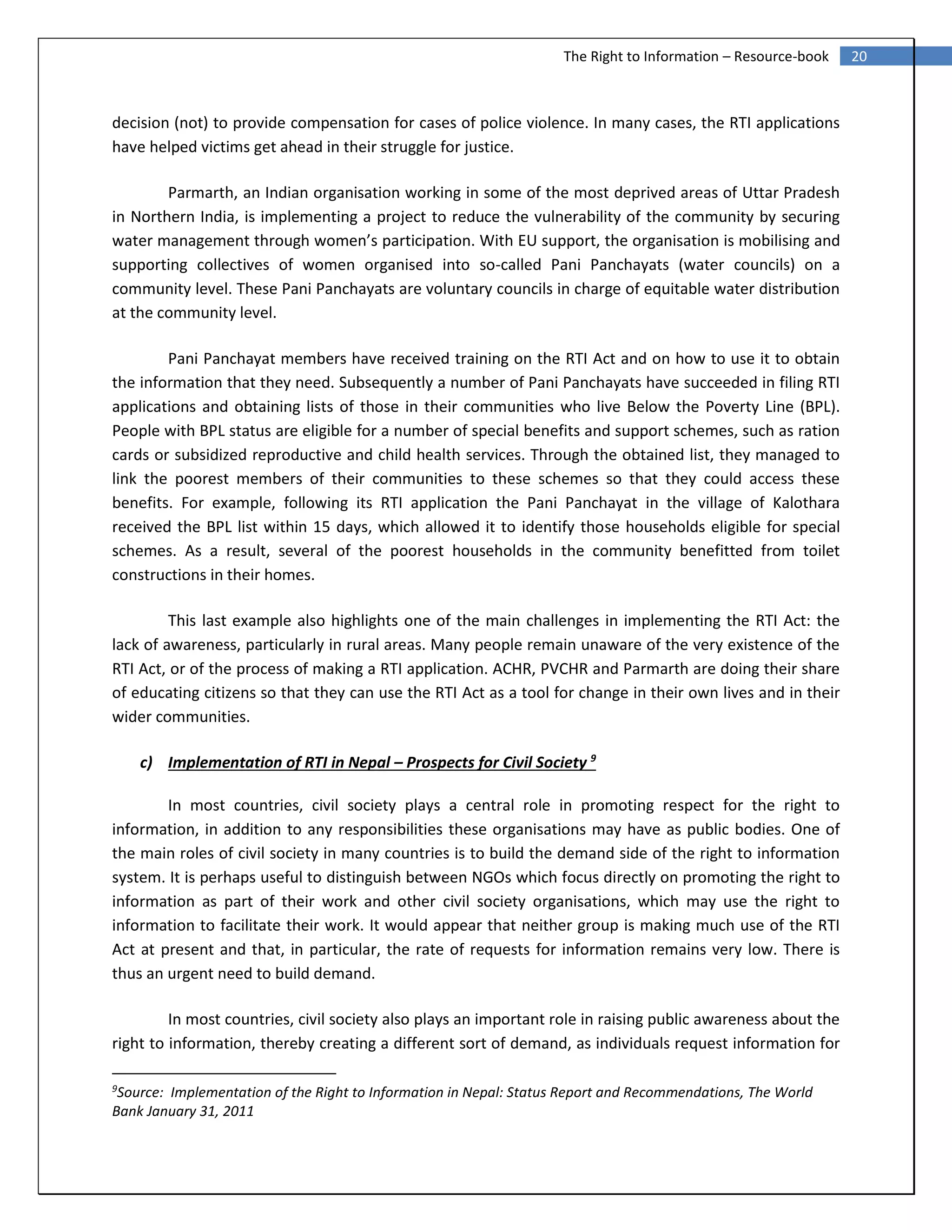 20The Right to Information – Resource-book
decision (not) to provide compensation for cases of police violence. In many cases, the RTI applications
have helped victims get ahead in their struggle for justice.
Parmarth, an Indian organisation working in some of the most deprived areas of Uttar Pradesh
in Northern India, is implementing a project to reduce the vulnerability of the community by securing
water management through women’s participation. With EU support, the organisation is mobilising and
supporting collectives of women organised into so-called Pani Panchayats (water councils) on a
community level. These Pani Panchayats are voluntary councils in charge of equitable water distribution
at the community level.
Pani Panchayat members have received training on the RTI Act and on how to use it to obtain
the information that they need. Subsequently a number of Pani Panchayats have succeeded in filing RTI
applications and obtaining lists of those in their communities who live Below the Poverty Line (BPL).
People with BPL status are eligible for a number of special benefits and support schemes, such as ration
cards or subsidized reproductive and child health services. Through the obtained list, they managed to
link the poorest members of their communities to these schemes so that they could access these
benefits. For example, following its RTI application the Pani Panchayat in the village of Kalothara
received the BPL list within 15 days, which allowed it to identify those households eligible for special
schemes. As a result, several of the poorest households in the community benefitted from toilet
constructions in their homes.
This last example also highlights one of the main challenges in implementing the RTI Act: the
lack of awareness, particularly in rural areas. Many people remain unaware of the very existence of the
RTI Act, or of the process of making a RTI application. ACHR, PVCHR and Parmarth are doing their share
of educating citizens so that they can use the RTI Act as a tool for change in their own lives and in their
wider communities.
c) Implementation of RTI in Nepal – Prospects for Civil Society 9
In most countries, civil society plays a central role in promoting respect for the right to
information, in addition to any responsibilities these organisations may have as public bodies. One of
the main roles of civil society in many countries is to build the demand side of the right to information
system. It is perhaps useful to distinguish between NGOs which focus directly on promoting the right to
information as part of their work and other civil society organisations, which may use the right to
information to facilitate their work. It would appear that neither group is making much use of the RTI
Act at present and that, in particular, the rate of requests for information remains very low. There is
thus an urgent need to build demand.
In most countries, civil society also plays an important role in raising public awareness about the
right to information, thereby creating a different sort of demand, as individuals request information for
9
Source: Implementation of the Right to Information in Nepal: Status Report and Recommendations, The World
Bank January 31, 2011
 