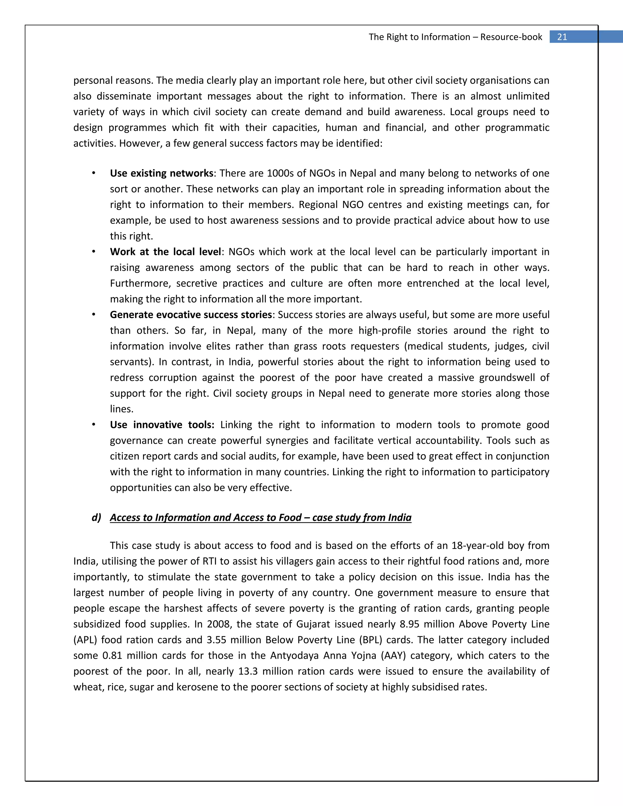 21The Right to Information – Resource-book
personal reasons. The media clearly play an important role here, but other civil society organisations can
also disseminate important messages about the right to information. There is an almost unlimited
variety of ways in which civil society can create demand and build awareness. Local groups need to
design programmes which fit with their capacities, human and financial, and other programmatic
activities. However, a few general success factors may be identified:
• Use existing networks: There are 1000s of NGOs in Nepal and many belong to networks of one
sort or another. These networks can play an important role in spreading information about the
right to information to their members. Regional NGO centres and existing meetings can, for
example, be used to host awareness sessions and to provide practical advice about how to use
this right.
• Work at the local level: NGOs which work at the local level can be particularly important in
raising awareness among sectors of the public that can be hard to reach in other ways.
Furthermore, secretive practices and culture are often more entrenched at the local level,
making the right to information all the more important.
• Generate evocative success stories: Success stories are always useful, but some are more useful
than others. So far, in Nepal, many of the more high‐profile stories around the right to
information involve elites rather than grass roots requesters (medical students, judges, civil
servants). In contrast, in India, powerful stories about the right to information being used to
redress corruption against the poorest of the poor have created a massive groundswell of
support for the right. Civil society groups in Nepal need to generate more stories along those
lines.
• Use innovative tools: Linking the right to information to modern tools to promote good
governance can create powerful synergies and facilitate vertical accountability. Tools such as
citizen report cards and social audits, for example, have been used to great effect in conjunction
with the right to information in many countries. Linking the right to information to participatory
opportunities can also be very effective.
d) Access to Information and Access to Food – case study from India
This case study is about access to food and is based on the efforts of an 18-year-old boy from
India, utilising the power of RTI to assist his villagers gain access to their rightful food rations and, more
importantly, to stimulate the state government to take a policy decision on this issue. India has the
largest number of people living in poverty of any country. One government measure to ensure that
people escape the harshest affects of severe poverty is the granting of ration cards, granting people
subsidized food supplies. In 2008, the state of Gujarat issued nearly 8.95 million Above Poverty Line
(APL) food ration cards and 3.55 million Below Poverty Line (BPL) cards. The latter category included
some 0.81 million cards for those in the Antyodaya Anna Yojna (AAY) category, which caters to the
poorest of the poor. In all, nearly 13.3 million ration cards were issued to ensure the availability of
wheat, rice, sugar and kerosene to the poorer sections of society at highly subsidised rates.
 