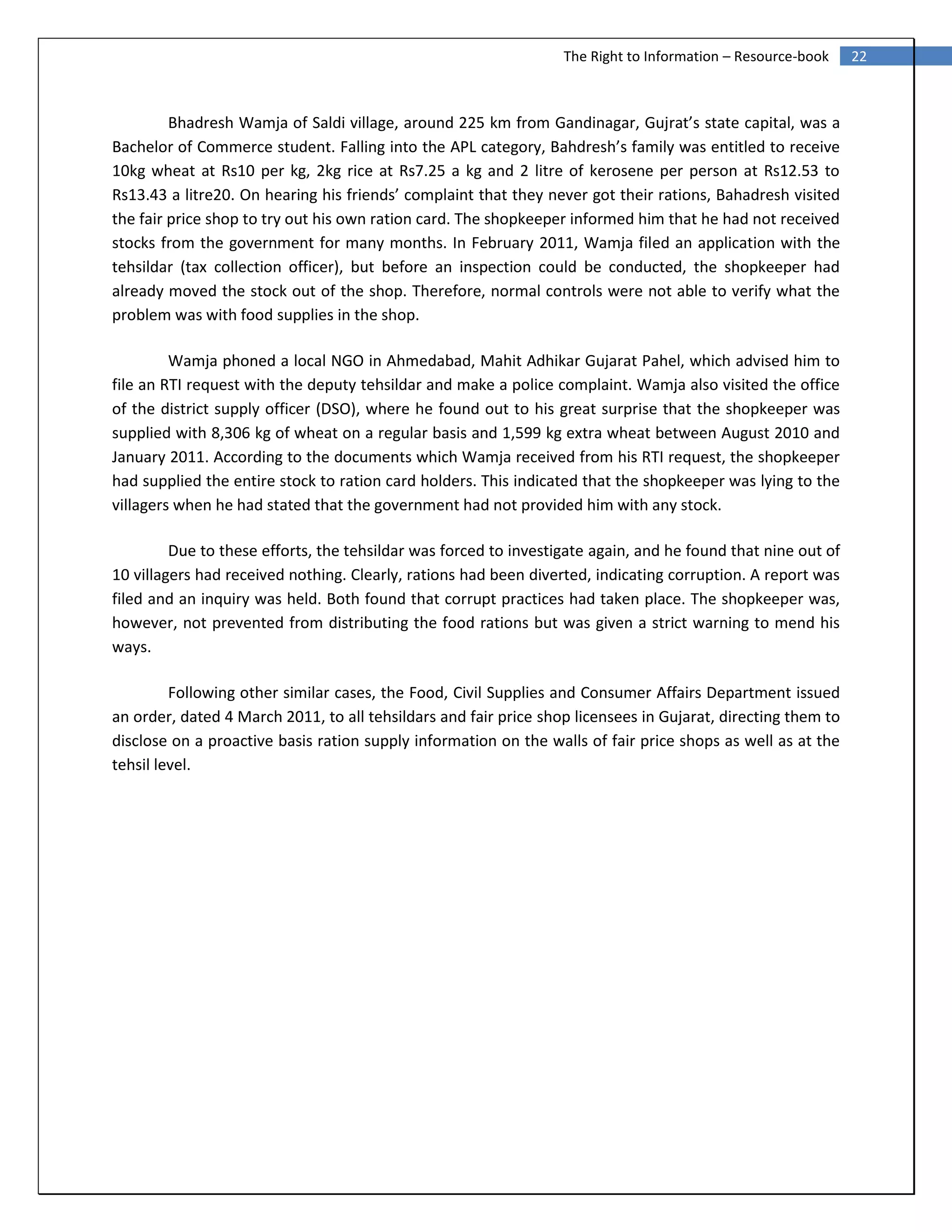 22The Right to Information – Resource-book
Bhadresh Wamja of Saldi village, around 225 km from Gandinagar, Gujrat’s state capital, was a
Bachelor of Commerce student. Falling into the APL category, Bahdresh’s family was entitled to receive
10kg wheat at Rs10 per kg, 2kg rice at Rs7.25 a kg and 2 litre of kerosene per person at Rs12.53 to
Rs13.43 a litre20. On hearing his friends’ complaint that they never got their rations, Bahadresh visited
the fair price shop to try out his own ration card. The shopkeeper informed him that he had not received
stocks from the government for many months. In February 2011, Wamja filed an application with the
tehsildar (tax collection officer), but before an inspection could be conducted, the shopkeeper had
already moved the stock out of the shop. Therefore, normal controls were not able to verify what the
problem was with food supplies in the shop.
Wamja phoned a local NGO in Ahmedabad, Mahit Adhikar Gujarat Pahel, which advised him to
file an RTI request with the deputy tehsildar and make a police complaint. Wamja also visited the office
of the district supply officer (DSO), where he found out to his great surprise that the shopkeeper was
supplied with 8,306 kg of wheat on a regular basis and 1,599 kg extra wheat between August 2010 and
January 2011. According to the documents which Wamja received from his RTI request, the shopkeeper
had supplied the entire stock to ration card holders. This indicated that the shopkeeper was lying to the
villagers when he had stated that the government had not provided him with any stock.
Due to these efforts, the tehsildar was forced to investigate again, and he found that nine out of
10 villagers had received nothing. Clearly, rations had been diverted, indicating corruption. A report was
filed and an inquiry was held. Both found that corrupt practices had taken place. The shopkeeper was,
however, not prevented from distributing the food rations but was given a strict warning to mend his
ways.
Following other similar cases, the Food, Civil Supplies and Consumer Affairs Department issued
an order, dated 4 March 2011, to all tehsildars and fair price shop licensees in Gujarat, directing them to
disclose on a proactive basis ration supply information on the walls of fair price shops as well as at the
tehsil level.
 