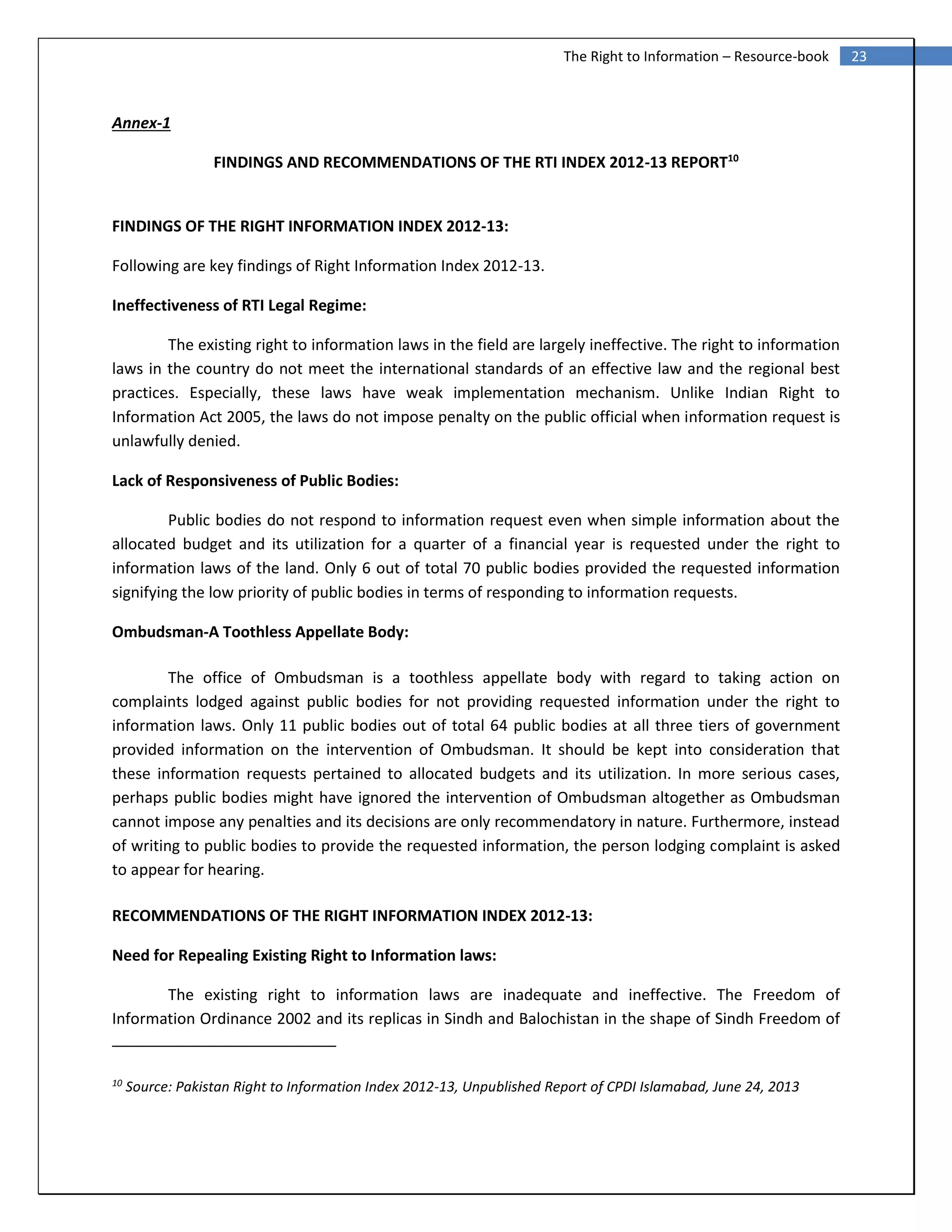 23The Right to Information – Resource-book
Annex-1
FINDINGS AND RECOMMENDATIONS OF THE RTI INDEX 2012-13 REPORT10
FINDINGS OF THE RIGHT INFORMATION INDEX 2012-13:
Following are key findings of Right Information Index 2012-13.
Ineffectiveness of RTI Legal Regime:
The existing right to information laws in the field are largely ineffective. The right to information
laws in the country do not meet the international standards of an effective law and the regional best
practices. Especially, these laws have weak implementation mechanism. Unlike Indian Right to
Information Act 2005, the laws do not impose penalty on the public official when information request is
unlawfully denied.
Lack of Responsiveness of Public Bodies:
Public bodies do not respond to information request even when simple information about the
allocated budget and its utilization for a quarter of a financial year is requested under the right to
information laws of the land. Only 6 out of total 70 public bodies provided the requested information
signifying the low priority of public bodies in terms of responding to information requests.
Ombudsman-A Toothless Appellate Body:
The office of Ombudsman is a toothless appellate body with regard to taking action on
complaints lodged against public bodies for not providing requested information under the right to
information laws. Only 11 public bodies out of total 64 public bodies at all three tiers of government
provided information on the intervention of Ombudsman. It should be kept into consideration that
these information requests pertained to allocated budgets and its utilization. In more serious cases,
perhaps public bodies might have ignored the intervention of Ombudsman altogether as Ombudsman
cannot impose any penalties and its decisions are only recommendatory in nature. Furthermore, instead
of writing to public bodies to provide the requested information, the person lodging complaint is asked
to appear for hearing.
RECOMMENDATIONS OF THE RIGHT INFORMATION INDEX 2012-13:
Need for Repealing Existing Right to Information laws:
The existing right to information laws are inadequate and ineffective. The Freedom of
Information Ordinance 2002 and its replicas in Sindh and Balochistan in the shape of Sindh Freedom of
10
Source: Pakistan Right to Information Index 2012-13, Unpublished Report of CPDI Islamabad, June 24, 2013
 