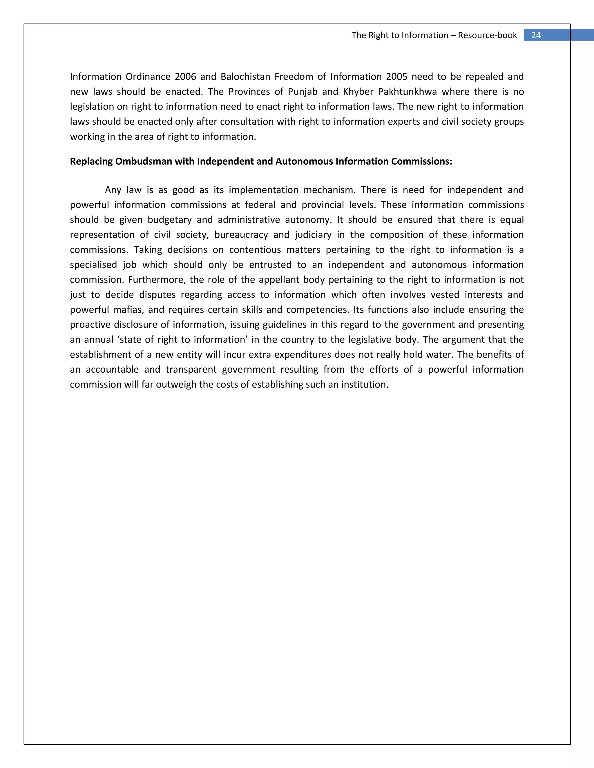 24The Right to Information – Resource-book
Information Ordinance 2006 and Balochistan Freedom of Information 2005 need to be repealed and
new laws should be enacted. The Provinces of Punjab and Khyber Pakhtunkhwa where there is no
legislation on right to information need to enact right to information laws. The new right to information
laws should be enacted only after consultation with right to information experts and civil society groups
working in the area of right to information.
Replacing Ombudsman with Independent and Autonomous Information Commissions:
Any law is as good as its implementation mechanism. There is need for independent and
powerful information commissions at federal and provincial levels. These information commissions
should be given budgetary and administrative autonomy. It should be ensured that there is equal
representation of civil society, bureaucracy and judiciary in the composition of these information
commissions. Taking decisions on contentious matters pertaining to the right to information is a
specialised job which should only be entrusted to an independent and autonomous information
commission. Furthermore, the role of the appellant body pertaining to the right to information is not
just to decide disputes regarding access to information which often involves vested interests and
powerful mafias, and requires certain skills and competencies. Its functions also include ensuring the
proactive disclosure of information, issuing guidelines in this regard to the government and presenting
an annual ‘state of right to information’ in the country to the legislative body. The argument that the
establishment of a new entity will incur extra expenditures does not really hold water. The benefits of
an accountable and transparent government resulting from the efforts of a powerful information
commission will far outweigh the costs of establishing such an institution.
 