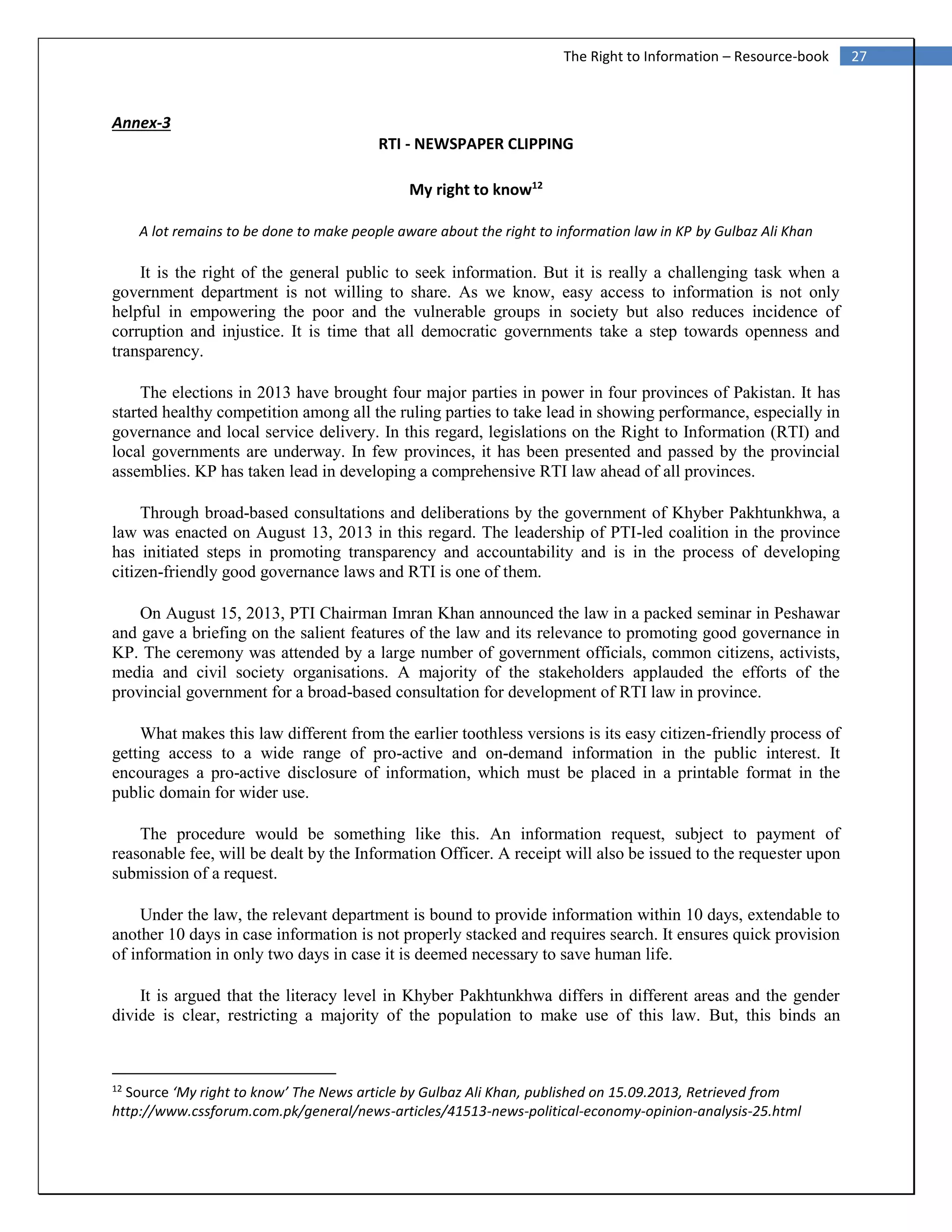 27The Right to Information – Resource-book
Annex-3
RTI - NEWSPAPER CLIPPING
My right to know12
A lot remains to be done to make people aware about the right to information law in KP by Gulbaz Ali Khan
It is the right of the general public to seek information. But it is really a challenging task when a
government department is not willing to share. As we know, easy access to information is not only
helpful in empowering the poor and the vulnerable groups in society but also reduces incidence of
corruption and injustice. It is time that all democratic governments take a step towards openness and
transparency.
The elections in 2013 have brought four major parties in power in four provinces of Pakistan. It has
started healthy competition among all the ruling parties to take lead in showing performance, especially in
governance and local service delivery. In this regard, legislations on the Right to Information (RTI) and
local governments are underway. In few provinces, it has been presented and passed by the provincial
assemblies. KP has taken lead in developing a comprehensive RTI law ahead of all provinces.
Through broad-based consultations and deliberations by the government of Khyber Pakhtunkhwa, a
law was enacted on August 13, 2013 in this regard. The leadership of PTI-led coalition in the province
has initiated steps in promoting transparency and accountability and is in the process of developing
citizen-friendly good governance laws and RTI is one of them.
On August 15, 2013, PTI Chairman Imran Khan announced the law in a packed seminar in Peshawar
and gave a briefing on the salient features of the law and its relevance to promoting good governance in
KP. The ceremony was attended by a large number of government officials, common citizens, activists,
media and civil society organisations. A majority of the stakeholders applauded the efforts of the
provincial government for a broad-based consultation for development of RTI law in province.
What makes this law different from the earlier toothless versions is its easy citizen-friendly process of
getting access to a wide range of pro-active and on-demand information in the public interest. It
encourages a pro-active disclosure of information, which must be placed in a printable format in the
public domain for wider use.
The procedure would be something like this. An information request, subject to payment of
reasonable fee, will be dealt by the Information Officer. A receipt will also be issued to the requester upon
submission of a request.
Under the law, the relevant department is bound to provide information within 10 days, extendable to
another 10 days in case information is not properly stacked and requires search. It ensures quick provision
of information in only two days in case it is deemed necessary to save human life.
It is argued that the literacy level in Khyber Pakhtunkhwa differs in different areas and the gender
divide is clear, restricting a majority of the population to make use of this law. But, this binds an
12
Source ‘My right to know’ The News article by Gulbaz Ali Khan, published on 15.09.2013, Retrieved from
http://www.cssforum.com.pk/general/news-articles/41513-news-political-economy-opinion-analysis-25.html
 