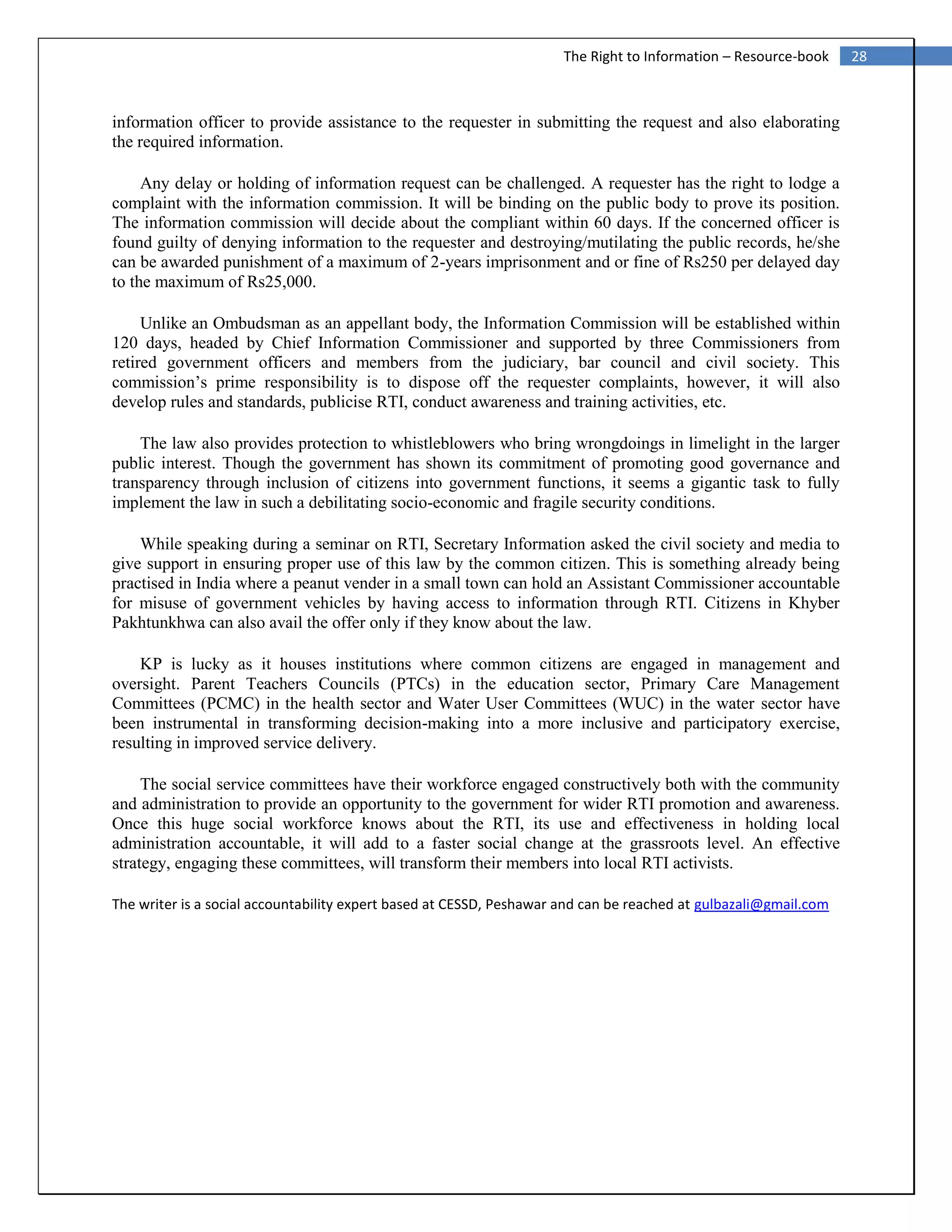 28The Right to Information – Resource-book
information officer to provide assistance to the requester in submitting the request and also elaborating
the required information.
Any delay or holding of information request can be challenged. A requester has the right to lodge a
complaint with the information commission. It will be binding on the public body to prove its position.
The information commission will decide about the compliant within 60 days. If the concerned officer is
found guilty of denying information to the requester and destroying/mutilating the public records, he/she
can be awarded punishment of a maximum of 2-years imprisonment and or fine of Rs250 per delayed day
to the maximum of Rs25,000.
Unlike an Ombudsman as an appellant body, the Information Commission will be established within
120 days, headed by Chief Information Commissioner and supported by three Commissioners from
retired government officers and members from the judiciary, bar council and civil society. This
commission’s prime responsibility is to dispose off the requester complaints, however, it will also
develop rules and standards, publicise RTI, conduct awareness and training activities, etc.
The law also provides protection to whistleblowers who bring wrongdoings in limelight in the larger
public interest. Though the government has shown its commitment of promoting good governance and
transparency through inclusion of citizens into government functions, it seems a gigantic task to fully
implement the law in such a debilitating socio-economic and fragile security conditions.
While speaking during a seminar on RTI, Secretary Information asked the civil society and media to
give support in ensuring proper use of this law by the common citizen. This is something already being
practised in India where a peanut vender in a small town can hold an Assistant Commissioner accountable
for misuse of government vehicles by having access to information through RTI. Citizens in Khyber
Pakhtunkhwa can also avail the offer only if they know about the law.
KP is lucky as it houses institutions where common citizens are engaged in management and
oversight. Parent Teachers Councils (PTCs) in the education sector, Primary Care Management
Committees (PCMC) in the health sector and Water User Committees (WUC) in the water sector have
been instrumental in transforming decision-making into a more inclusive and participatory exercise,
resulting in improved service delivery.
The social service committees have their workforce engaged constructively both with the community
and administration to provide an opportunity to the government for wider RTI promotion and awareness.
Once this huge social workforce knows about the RTI, its use and effectiveness in holding local
administration accountable, it will add to a faster social change at the grassroots level. An effective
strategy, engaging these committees, will transform their members into local RTI activists.
The writer is a social accountability expert based at CESSD, Peshawar and can be reached at gulbazali@gmail.com
 