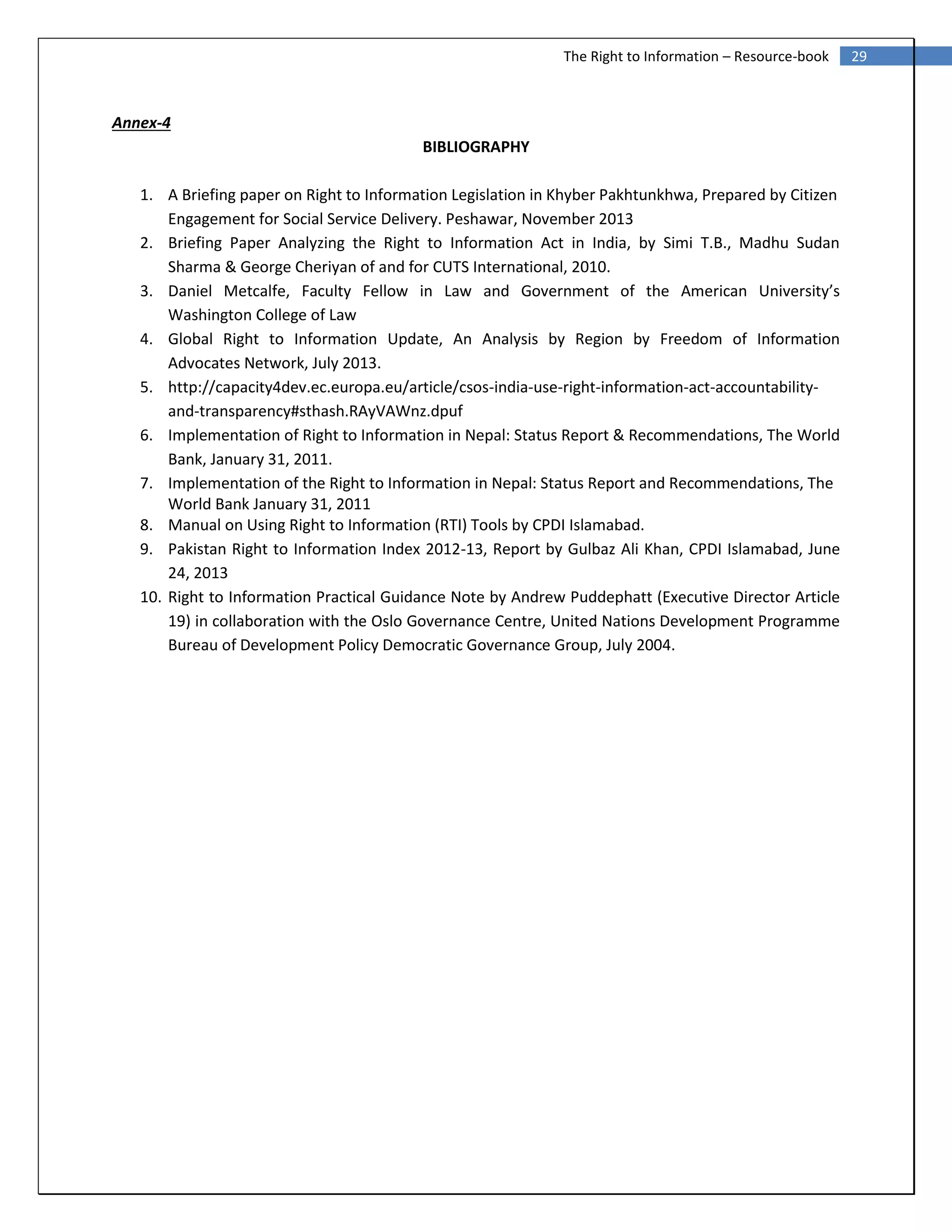 29The Right to Information – Resource-book
Annex-4
BIBLIOGRAPHY
1. A Briefing paper on Right to Information Legislation in Khyber Pakhtunkhwa, Prepared by Citizen
Engagement for Social Service Delivery. Peshawar, November 2013
2. Briefing Paper Analyzing the Right to Information Act in India, by Simi T.B., Madhu Sudan
Sharma & George Cheriyan of and for CUTS International, 2010.
3. Daniel Metcalfe, Faculty Fellow in Law and Government of the American University’s
Washington College of Law
4. Global Right to Information Update, An Analysis by Region by Freedom of Information
Advocates Network, July 2013.
5. http://capacity4dev.ec.europa.eu/article/csos-india-use-right-information-act-accountability-
and-transparency#sthash.RAyVAWnz.dpuf
6. Implementation of Right to Information in Nepal: Status Report & Recommendations, The World
Bank, January 31, 2011.
7. Implementation of the Right to Information in Nepal: Status Report and Recommendations, The
World Bank January 31, 2011
8. Manual on Using Right to Information (RTI) Tools by CPDI Islamabad.
9. Pakistan Right to Information Index 2012-13, Report by Gulbaz Ali Khan, CPDI Islamabad, June
24, 2013
10. Right to Information Practical Guidance Note by Andrew Puddephatt (Executive Director Article
19) in collaboration with the Oslo Governance Centre, United Nations Development Programme
Bureau of Development Policy Democratic Governance Group, July 2004.
 