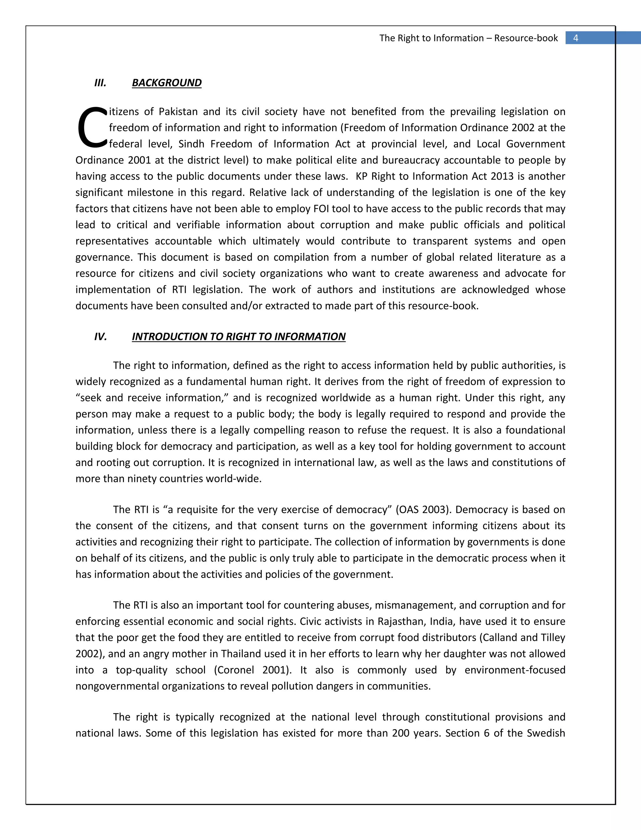 4The Right to Information – Resource-book
III. BACKGROUND
itizens of Pakistan and its civil society have not benefited from the prevailing legislation on
freedom of information and right to information (Freedom of Information Ordinance 2002 at the
federal level, Sindh Freedom of Information Act at provincial level, and Local Government
Ordinance 2001 at the district level) to make political elite and bureaucracy accountable to people by
having access to the public documents under these laws. KP Right to Information Act 2013 is another
significant milestone in this regard. Relative lack of understanding of the legislation is one of the key
factors that citizens have not been able to employ FOI tool to have access to the public records that may
lead to critical and verifiable information about corruption and make public officials and political
representatives accountable which ultimately would contribute to transparent systems and open
governance. This document is based on compilation from a number of global related literature as a
resource for citizens and civil society organizations who want to create awareness and advocate for
implementation of RTI legislation. The work of authors and institutions are acknowledged whose
documents have been consulted and/or extracted to made part of this resource-book.
IV. INTRODUCTION TO RIGHT TO INFORMATION
The right to information, defined as the right to access information held by public authorities, is
widely recognized as a fundamental human right. It derives from the right of freedom of expression to
“seek and receive information,” and is recognized worldwide as a human right. Under this right, any
person may make a request to a public body; the body is legally required to respond and provide the
information, unless there is a legally compelling reason to refuse the request. It is also a foundational
building block for democracy and participation, as well as a key tool for holding government to account
and rooting out corruption. It is recognized in international law, as well as the laws and constitutions of
more than ninety countries world‐wide.
The RTI is “a requisite for the very exercise of democracy” (OAS 2003). Democracy is based on
the consent of the citizens, and that consent turns on the government informing citizens about its
activities and recognizing their right to participate. The collection of information by governments is done
on behalf of its citizens, and the public is only truly able to participate in the democratic process when it
has information about the activities and policies of the government.
The RTI is also an important tool for countering abuses, mismanagement, and corruption and for
enforcing essential economic and social rights. Civic activists in Rajasthan, India, have used it to ensure
that the poor get the food they are entitled to receive from corrupt food distributors (Calland and Tilley
2002), and an angry mother in Thailand used it in her efforts to learn why her daughter was not allowed
into a top-quality school (Coronel 2001). It also is commonly used by environment-focused
nongovernmental organizations to reveal pollution dangers in communities.
The right is typically recognized at the national level through constitutional provisions and
national laws. Some of this legislation has existed for more than 200 years. Section 6 of the Swedish
C
 