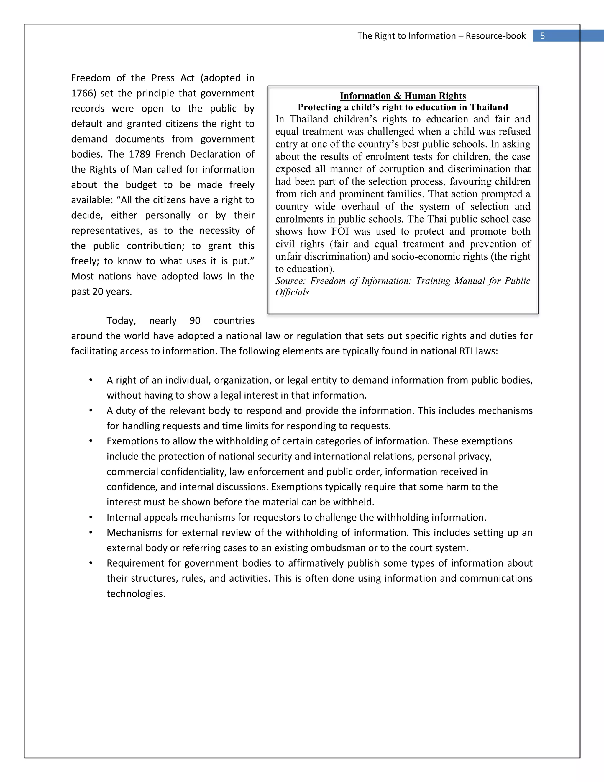 5The Right to Information – Resource-book
Information & Human Rights
Protecting a child’s right to education in Thailand
In Thailand children’s rights to education and fair and
equal treatment was challenged when a child was refused
entry at one of the country’s best public schools. In asking
about the results of enrolment tests for children, the case
exposed all manner of corruption and discrimination that
had been part of the selection process, favouring children
from rich and prominent families. That action prompted a
country wide overhaul of the system of selection and
enrolments in public schools. The Thai public school case
shows how FOI was used to protect and promote both
civil rights (fair and equal treatment and prevention of
unfair discrimination) and socio-economic rights (the right
to education).
Source: Freedom of Information: Training Manual for Public
Officials
Freedom of the Press Act (adopted in
1766) set the principle that government
records were open to the public by
default and granted citizens the right to
demand documents from government
bodies. The 1789 French Declaration of
the Rights of Man called for information
about the budget to be made freely
available: “All the citizens have a right to
decide, either personally or by their
representatives, as to the necessity of
the public contribution; to grant this
freely; to know to what uses it is put.”
Most nations have adopted laws in the
past 20 years.
Today, nearly 90 countries
around the world have adopted a national law or regulation that sets out specific rights and duties for
facilitating access to information. The following elements are typically found in national RTI laws:
• A right of an individual, organization, or legal entity to demand information from public bodies,
without having to show a legal interest in that information.
• A duty of the relevant body to respond and provide the information. This includes mechanisms
for handling requests and time limits for responding to requests.
• Exemptions to allow the withholding of certain categories of information. These exemptions
include the protection of national security and international relations, personal privacy,
commercial confidentiality, law enforcement and public order, information received in
confidence, and internal discussions. Exemptions typically require that some harm to the
interest must be shown before the material can be withheld.
• Internal appeals mechanisms for requestors to challenge the withholding information.
• Mechanisms for external review of the withholding of information. This includes setting up an
external body or referring cases to an existing ombudsman or to the court system.
• Requirement for government bodies to affirmatively publish some types of information about
their structures, rules, and activities. This is often done using information and communications
technologies.
 