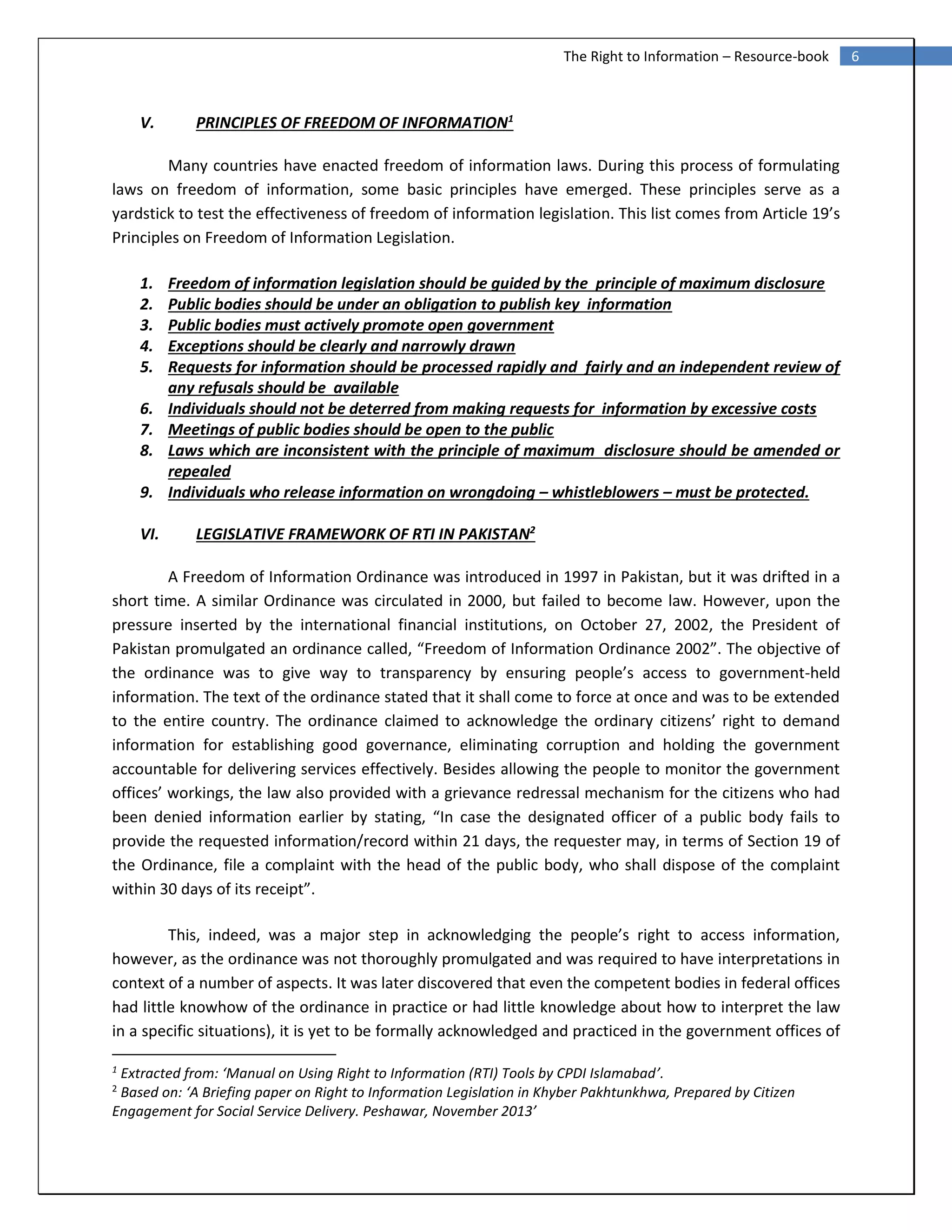 6The Right to Information – Resource-book
V. PRINCIPLES OF FREEDOM OF INFORMATION1
Many countries have enacted freedom of information laws. During this process of formulating
laws on freedom of information, some basic principles have emerged. These principles serve as a
yardstick to test the effectiveness of freedom of information legislation. This list comes from Article 19’s
Principles on Freedom of Information Legislation.
1. Freedom of information legislation should be guided by the principle of maximum disclosure
2. Public bodies should be under an obligation to publish key information
3. Public bodies must actively promote open government
4. Exceptions should be clearly and narrowly drawn
5. Requests for information should be processed rapidly and fairly and an independent review of
any refusals should be available
6. Individuals should not be deterred from making requests for information by excessive costs
7. Meetings of public bodies should be open to the public
8. Laws which are inconsistent with the principle of maximum disclosure should be amended or
repealed
9. Individuals who release information on wrongdoing – whistleblowers – must be protected.
VI. LEGISLATIVE FRAMEWORK OF RTI IN PAKISTAN2
A Freedom of Information Ordinance was introduced in 1997 in Pakistan, but it was drifted in a
short time. A similar Ordinance was circulated in 2000, but failed to become law. However, upon the
pressure inserted by the international financial institutions, on October 27, 2002, the President of
Pakistan promulgated an ordinance called, “Freedom of Information Ordinance 2002”. The objective of
the ordinance was to give way to transparency by ensuring people’s access to government-held
information. The text of the ordinance stated that it shall come to force at once and was to be extended
to the entire country. The ordinance claimed to acknowledge the ordinary citizens’ right to demand
information for establishing good governance, eliminating corruption and holding the government
accountable for delivering services effectively. Besides allowing the people to monitor the government
offices’ workings, the law also provided with a grievance redressal mechanism for the citizens who had
been denied information earlier by stating, “In case the designated officer of a public body fails to
provide the requested information/record within 21 days, the requester may, in terms of Section 19 of
the Ordinance, file a complaint with the head of the public body, who shall dispose of the complaint
within 30 days of its receipt”.
This, indeed, was a major step in acknowledging the people’s right to access information,
however, as the ordinance was not thoroughly promulgated and was required to have interpretations in
context of a number of aspects. It was later discovered that even the competent bodies in federal offices
had little knowhow of the ordinance in practice or had little knowledge about how to interpret the law
in a specific situations), it is yet to be formally acknowledged and practiced in the government offices of
1
Extracted from: ‘Manual on Using Right to Information (RTI) Tools by CPDI Islamabad’.
2
Based on: ‘A Briefing paper on Right to Information Legislation in Khyber Pakhtunkhwa, Prepared by Citizen
Engagement for Social Service Delivery. Peshawar, November 2013’
 
