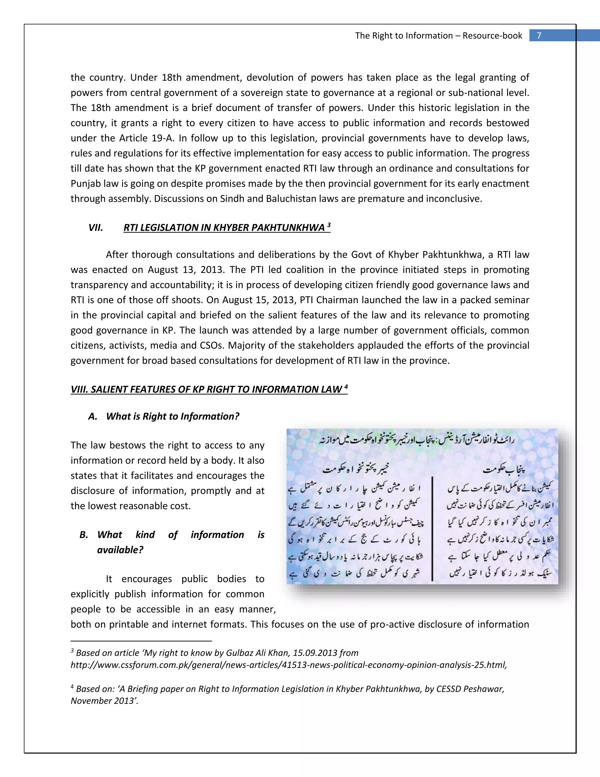 7The Right to Information – Resource-book
the country. Under 18th amendment, devolution of powers has taken place as the legal granting of
powers from central government of a sovereign state to governance at a regional or sub-national level.
The 18th amendment is a brief document of transfer of powers. Under this historic legislation in the
country, it grants a right to every citizen to have access to public information and records bestowed
under the Article 19-A. In follow up to this legislation, provincial governments have to develop laws,
rules and regulations for its effective implementation for easy access to public information. The progress
till date has shown that the KP government enacted RTI law through an ordinance and consultations for
Punjab law is going on despite promises made by the then provincial government for its early enactment
through assembly. Discussions on Sindh and Baluchistan laws are premature and inconclusive.
VII. RTI LEGISLATION IN KHYBER PAKHTUNKHWA 3
After thorough consultations and deliberations by the Govt of Khyber Pakhtunkhwa, a RTI law
was enacted on August 13, 2013. The PTI led coalition in the province initiated steps in promoting
transparency and accountability; it is in process of developing citizen friendly good governance laws and
RTI is one of those off shoots. On August 15, 2013, PTI Chairman launched the law in a packed seminar
in the provincial capital and briefed on the salient features of the law and its relevance to promoting
good governance in KP. The launch was attended by a large number of government officials, common
citizens, activists, media and CSOs. Majority of the stakeholders applauded the efforts of the provincial
government for broad based consultations for development of RTI law in the province.
VIII. SALIENT FEATURES OF KP RIGHT TO INFORMATION LAW 4
A. What is Right to Information?
The law bestows the right to access to any
information or record held by a body. It also
states that it facilitates and encourages the
disclosure of information, promptly and at
the lowest reasonable cost.
B. What kind of information is
available?
It encourages public bodies to
explicitly publish information for common
people to be accessible in an easy manner,
both on printable and internet formats. This focuses on the use of pro-active disclosure of information
3
Based on article ‘My right to know by Gulbaz Ali Khan, 15.09.2013 from
http://www.cssforum.com.pk/general/news-articles/41513-news-political-economy-opinion-analysis-25.html,
4
Based on: ‘A Briefing paper on Right to Information Legislation in Khyber Pakhtunkhwa, by CESSD Peshawar,
November 2013’.
 