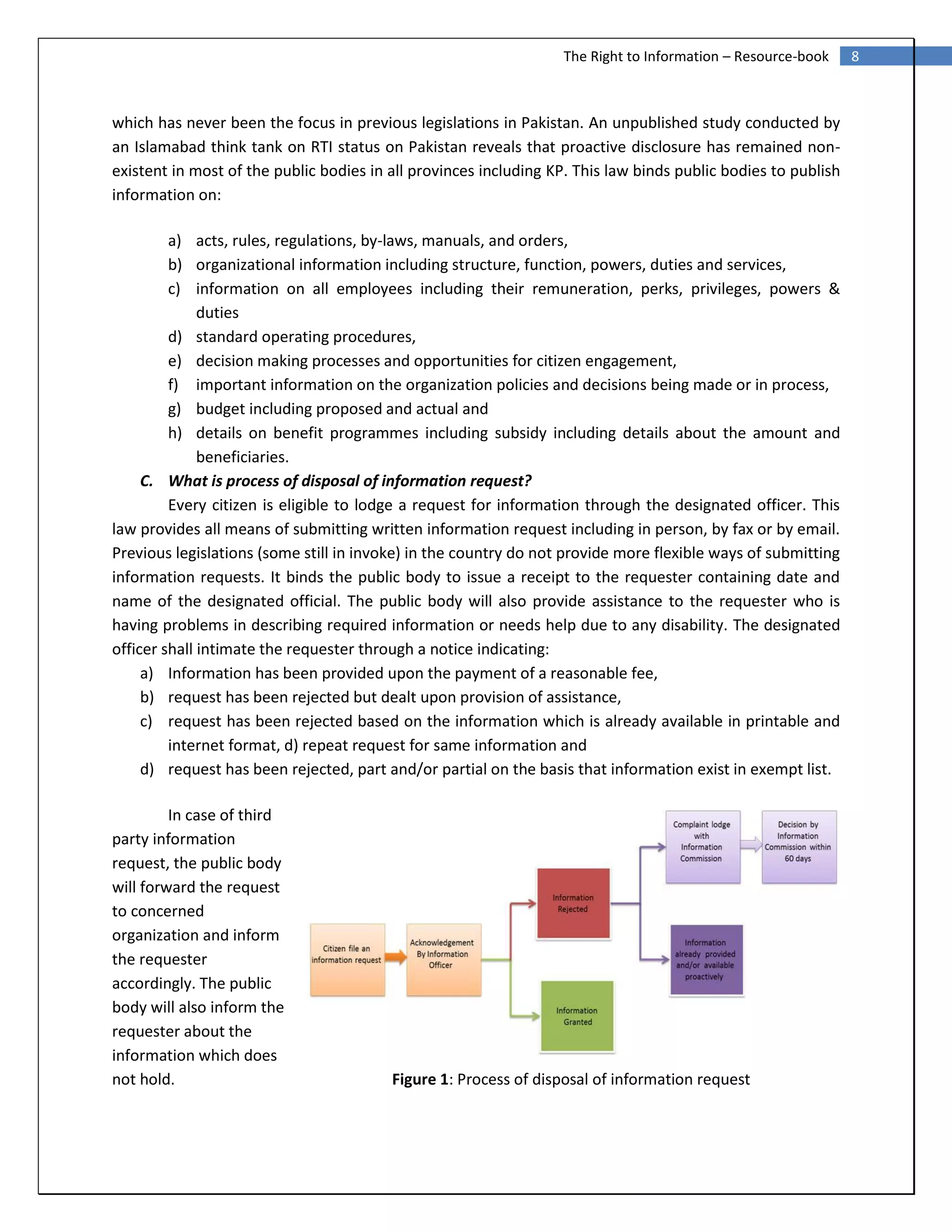 8The Right to Information – Resource-book
which has never been the focus in previous legislations in Pakistan. An unpublished study conducted by
an Islamabad think tank on RTI status on Pakistan reveals that proactive disclosure has remained non-
existent in most of the public bodies in all provinces including KP. This law binds public bodies to publish
information on:
a) acts, rules, regulations, by-laws, manuals, and orders,
b) organizational information including structure, function, powers, duties and services,
c) information on all employees including their remuneration, perks, privileges, powers &
duties
d) standard operating procedures,
e) decision making processes and opportunities for citizen engagement,
f) important information on the organization policies and decisions being made or in process,
g) budget including proposed and actual and
h) details on benefit programmes including subsidy including details about the amount and
beneficiaries.
C. What is process of disposal of information request?
Every citizen is eligible to lodge a request for information through the designated officer. This
law provides all means of submitting written information request including in person, by fax or by email.
Previous legislations (some still in invoke) in the country do not provide more flexible ways of submitting
information requests. It binds the public body to issue a receipt to the requester containing date and
name of the designated official. The public body will also provide assistance to the requester who is
having problems in describing required information or needs help due to any disability. The designated
officer shall intimate the requester through a notice indicating:
a) Information has been provided upon the payment of a reasonable fee,
b) request has been rejected but dealt upon provision of assistance,
c) request has been rejected based on the information which is already available in printable and
internet format, d) repeat request for same information and
d) request has been rejected, part and/or partial on the basis that information exist in exempt list.
In case of third
party information
request, the public body
will forward the request
to concerned
organization and inform
the requester
accordingly. The public
body will also inform the
requester about the
information which does
not hold. Figure 1: Process of disposal of information request
 