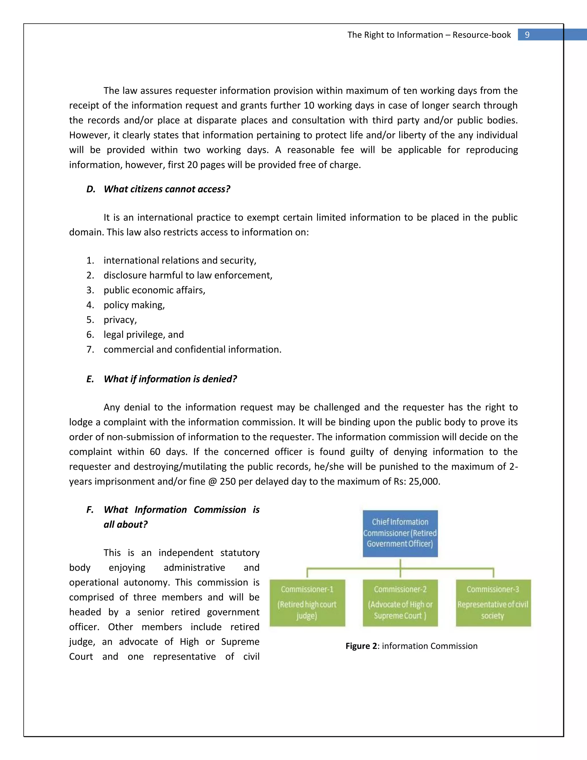 9The Right to Information – Resource-book
Figure 2: information Commission
The law assures requester information provision within maximum of ten working days from the
receipt of the information request and grants further 10 working days in case of longer search through
the records and/or place at disparate places and consultation with third party and/or public bodies.
However, it clearly states that information pertaining to protect life and/or liberty of the any individual
will be provided within two working days. A reasonable fee will be applicable for reproducing
information, however, first 20 pages will be provided free of charge.
D. What citizens cannot access?
It is an international practice to exempt certain limited information to be placed in the public
domain. This law also restricts access to information on:
1. international relations and security,
2. disclosure harmful to law enforcement,
3. public economic affairs,
4. policy making,
5. privacy,
6. legal privilege, and
7. commercial and confidential information.
E. What if information is denied?
Any denial to the information request may be challenged and the requester has the right to
lodge a complaint with the information commission. It will be binding upon the public body to prove its
order of non-submission of information to the requester. The information commission will decide on the
complaint within 60 days. If the concerned officer is found guilty of denying information to the
requester and destroying/mutilating the public records, he/she will be punished to the maximum of 2-
years imprisonment and/or fine @ 250 per delayed day to the maximum of Rs: 25,000.
F. What Information Commission is
all about?
This is an independent statutory
body enjoying administrative and
operational autonomy. This commission is
comprised of three members and will be
headed by a senior retired government
officer. Other members include retired
judge, an advocate of High or Supreme
Court and one representative of civil
 