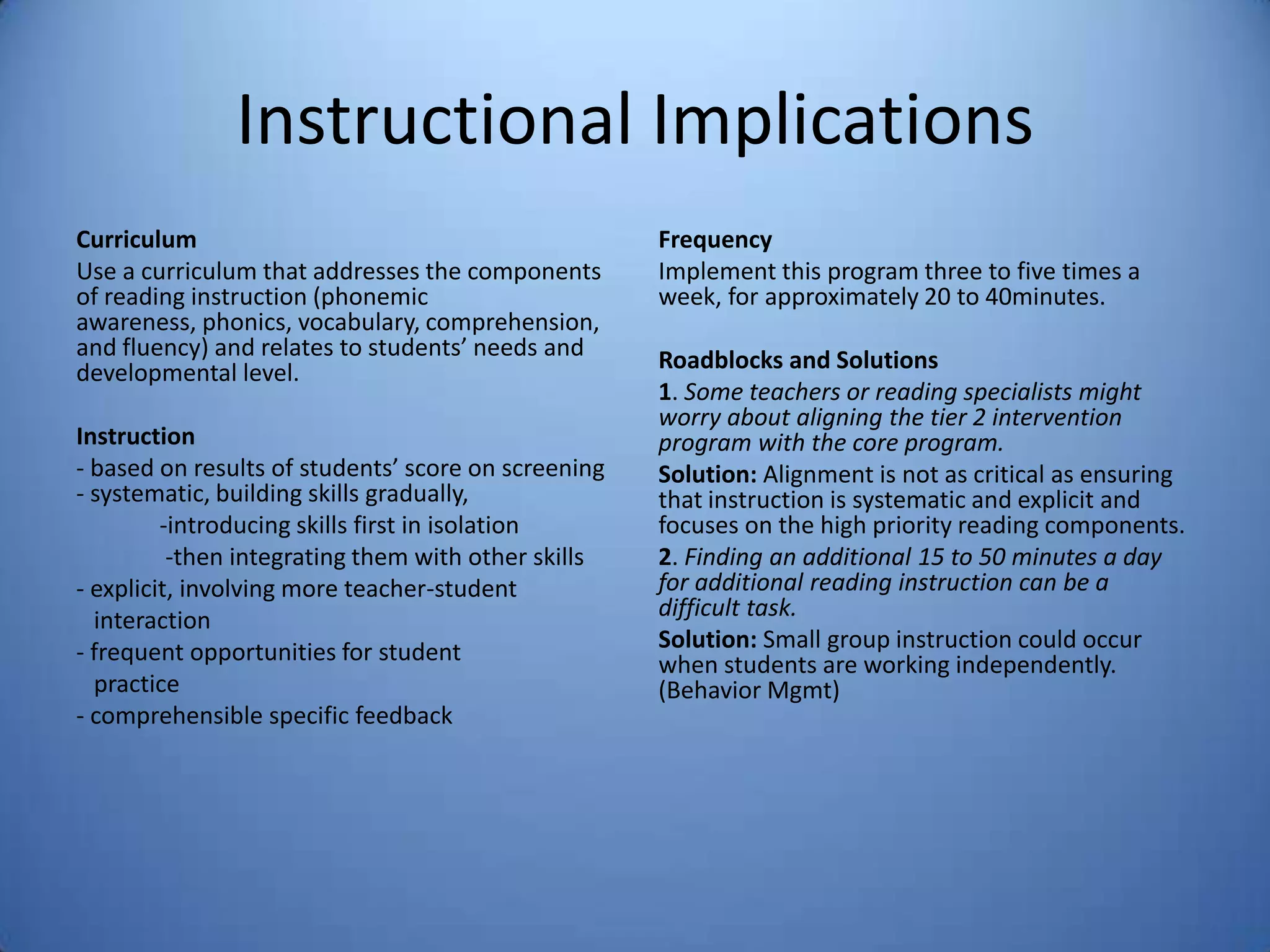 Instructional Implications
Curriculum
Use a curriculum that addresses the components
of reading instruction (phonemic
awareness, phonics, vocabulary, comprehension,
and fluency) and relates to students’ needs and
developmental level.
Instruction
- based on results of students’ score on screening
- systematic, building skills gradually,
-introducing skills first in isolation
-then integrating them with other skills
- explicit, involving more teacher-student
interaction
- frequent opportunities for student
practice
- comprehensible specific feedback
Frequency
Implement this program three to five times a
week, for approximately 20 to 40minutes.
Roadblocks and Solutions
1. Some teachers or reading specialists might
worry about aligning the tier 2 intervention
program with the core program.
Solution: Alignment is not as critical as ensuring
that instruction is systematic and explicit and
focuses on the high priority reading components.
2. Finding an additional 15 to 50 minutes a day
for additional reading instruction can be a
difficult task.
Solution: Small group instruction could occur
when students are working independently.
(Behavior Mgmt)
 