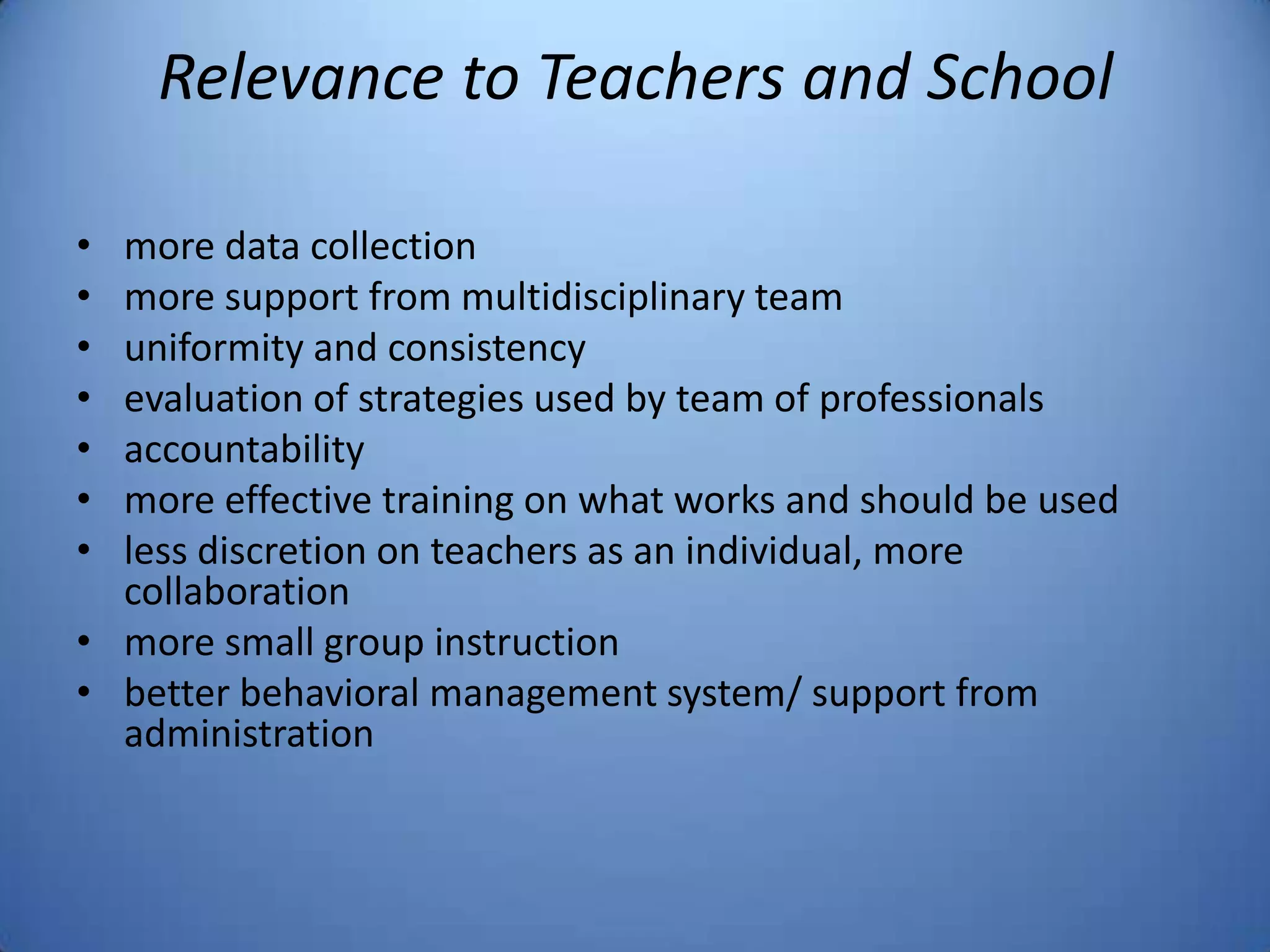 Relevance to Teachers and School
• more data collection
• more support from multidisciplinary team
• uniformity and consistency
• evaluation of strategies used by team of professionals
• accountability
• more effective training on what works and should be used
• less discretion on teachers as an individual, more
collaboration
• more small group instruction
• better behavioral management system/ support from
administration
 