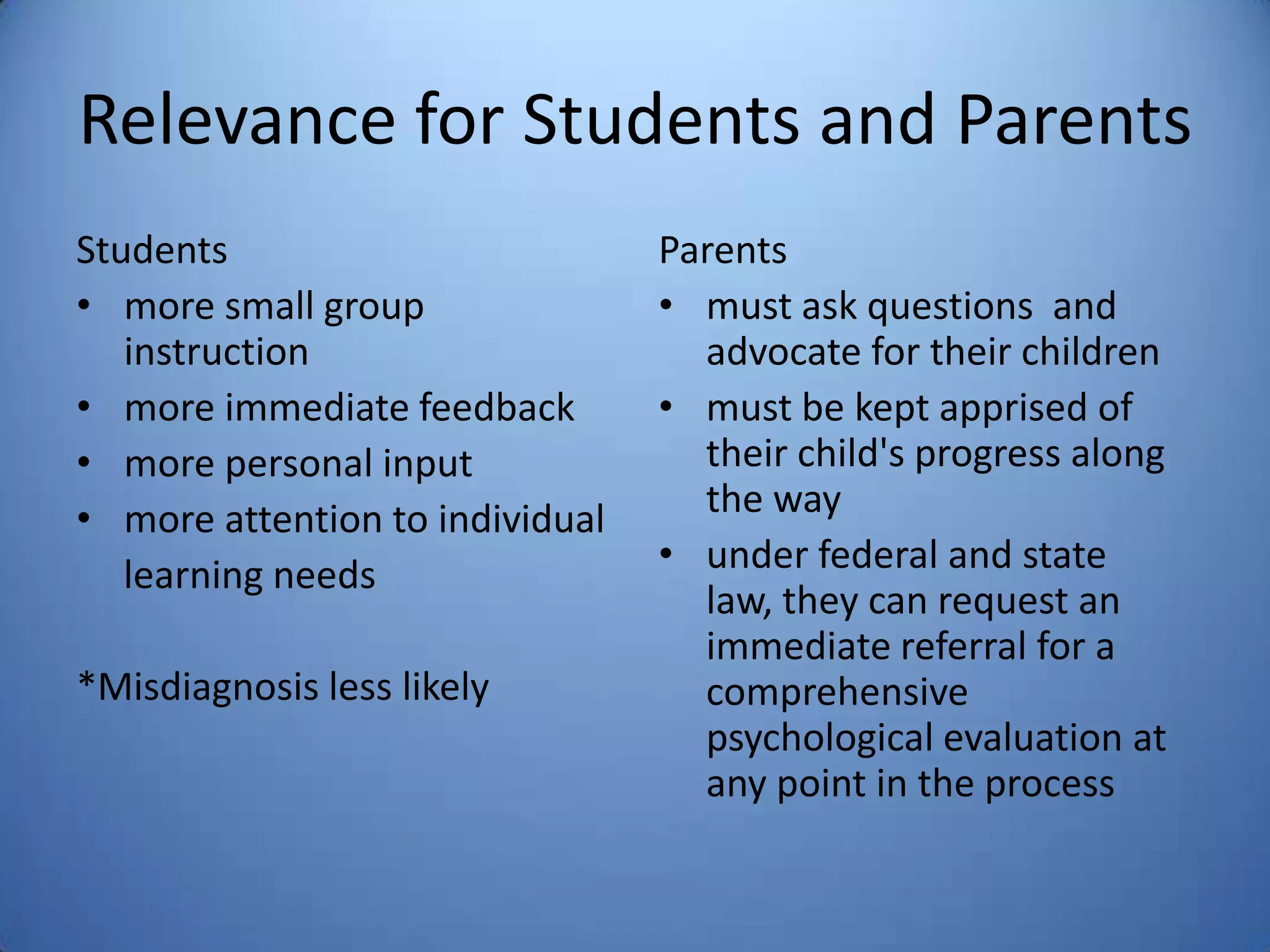 Relevance for Students and Parents
Students
• more small group
instruction
• more immediate feedback
• more personal input
• more attention to individual
learning needs
*Misdiagnosis less likely
Parents
• must ask questions and
advocate for their children
• must be kept apprised of
their child's progress along
the way
• under federal and state
law, they can request an
immediate referral for a
comprehensive
psychological evaluation at
any point in the process
 