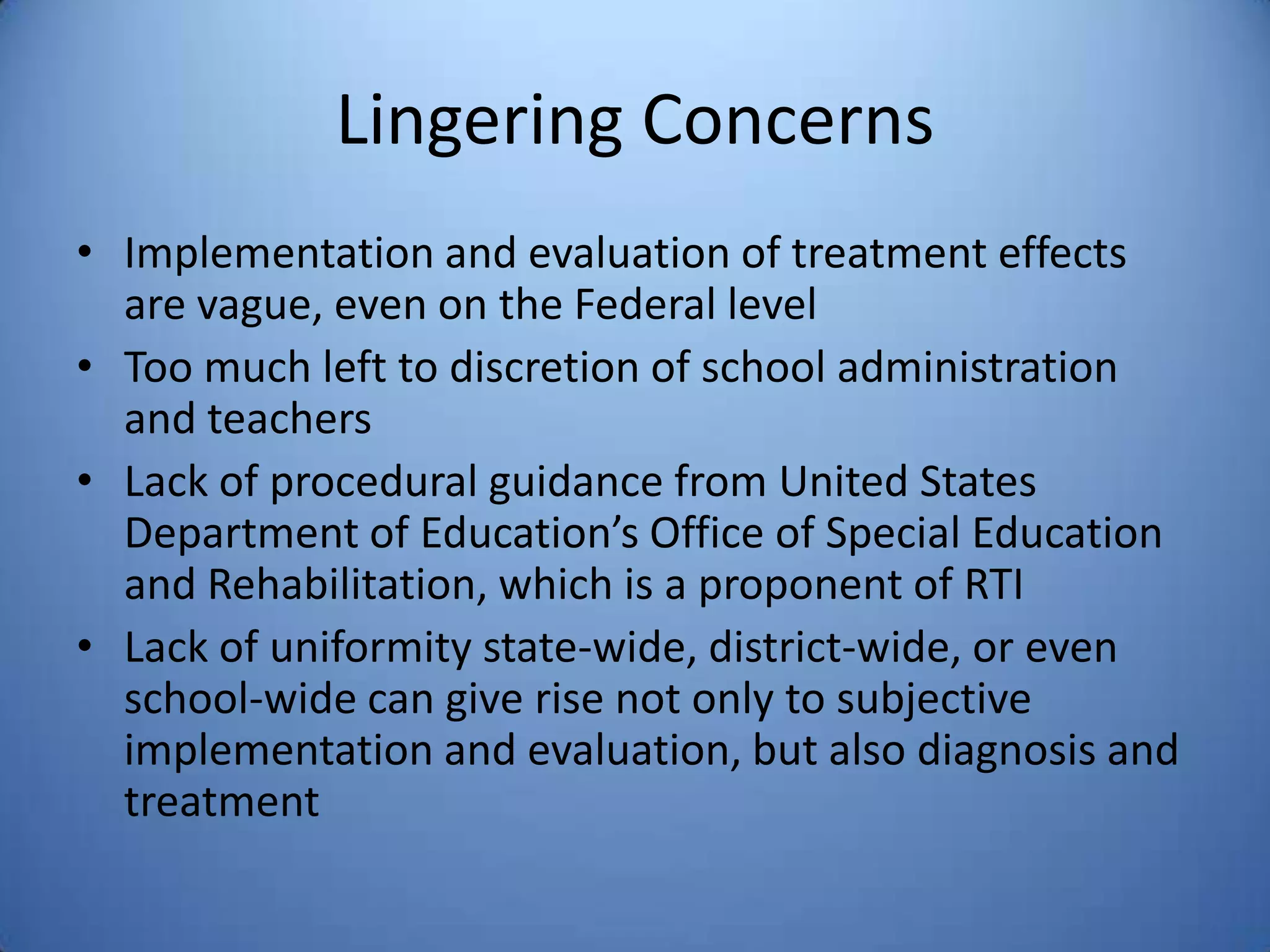 Lingering Concerns
• Implementation and evaluation of treatment effects
are vague, even on the Federal level
• Too much left to discretion of school administration
and teachers
• Lack of procedural guidance from United States
Department of Education’s Office of Special Education
and Rehabilitation, which is a proponent of RTI
• Lack of uniformity state-wide, district-wide, or even
school-wide can give rise not only to subjective
implementation and evaluation, but also diagnosis and
treatment
 