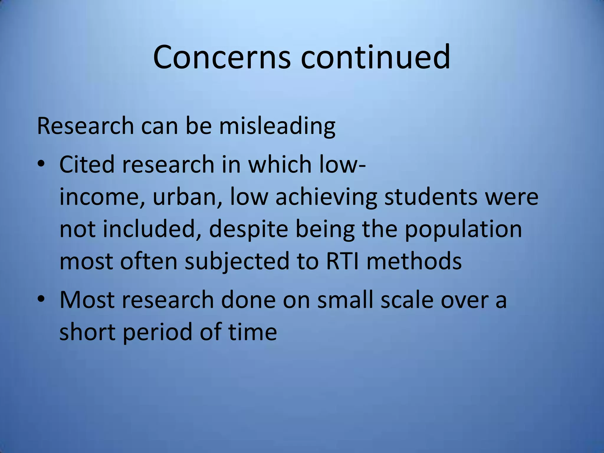 Concerns continued
Research can be misleading
• Cited research in which low-
income, urban, low achieving students were
not included, despite being the population
most often subjected to RTI methods
• Most research done on small scale over a
short period of time
 