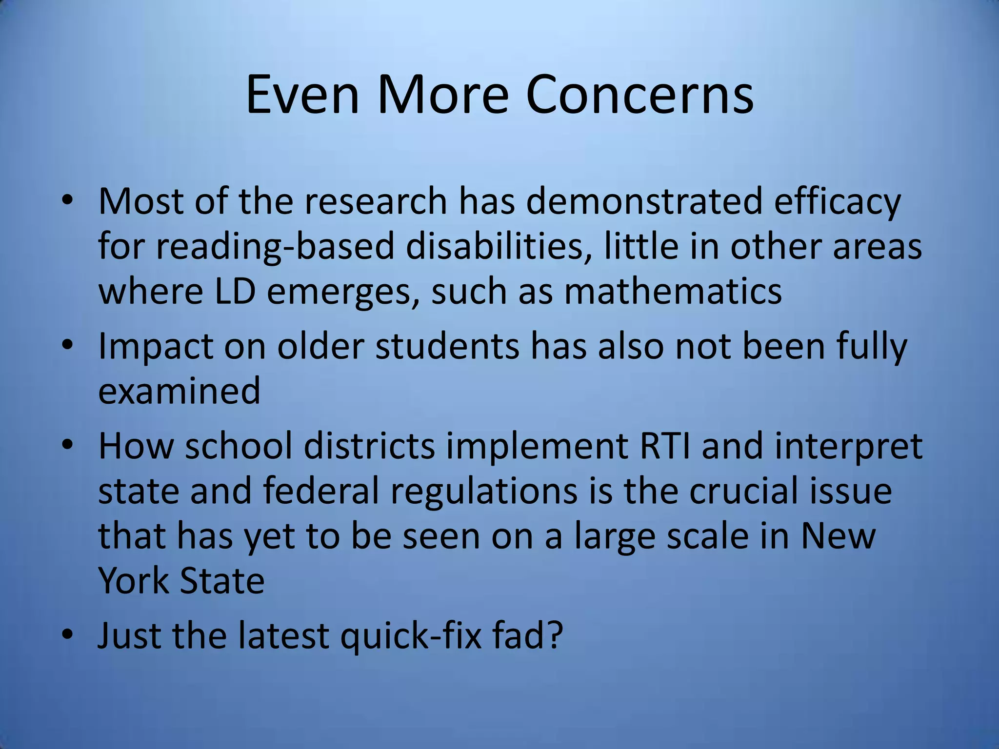 Even More Concerns
• Most of the research has demonstrated efficacy
for reading-based disabilities, little in other areas
where LD emerges, such as mathematics
• Impact on older students has also not been fully
examined
• How school districts implement RTI and interpret
state and federal regulations is the crucial issue
that has yet to be seen on a large scale in New
York State
• Just the latest quick-fix fad?
 
