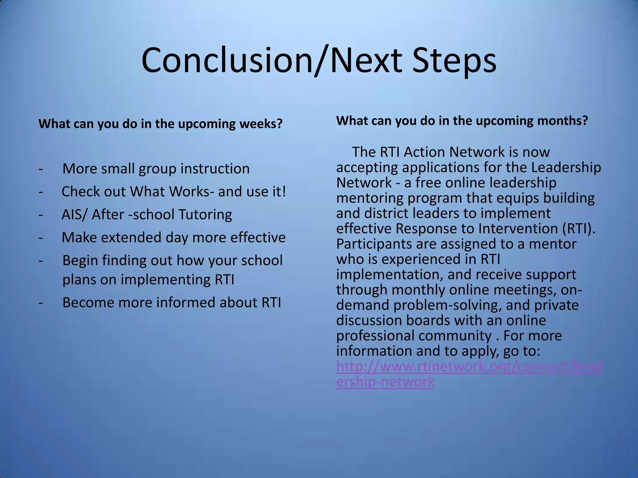 Conclusion/Next Steps
What can you do in the upcoming weeks?
- More small group instruction
- Check out What Works- and use it!
- AIS/ After -school Tutoring
- Make extended day more effective
- Begin finding out how your school
plans on implementing RTI
- Become more informed about RTI
What can you do in the upcoming months?
The RTI Action Network is now
accepting applications for the Leadership
Network - a free online leadership
mentoring program that equips building
and district leaders to implement
effective Response to Intervention (RTI).
Participants are assigned to a mentor
who is experienced in RTI
implementation, and receive support
through monthly online meetings, on-
demand problem-solving, and private
discussion boards with an online
professional community . For more
information and to apply, go to:
http://www.rtinetwork.org/connect/lead
ership-network
 