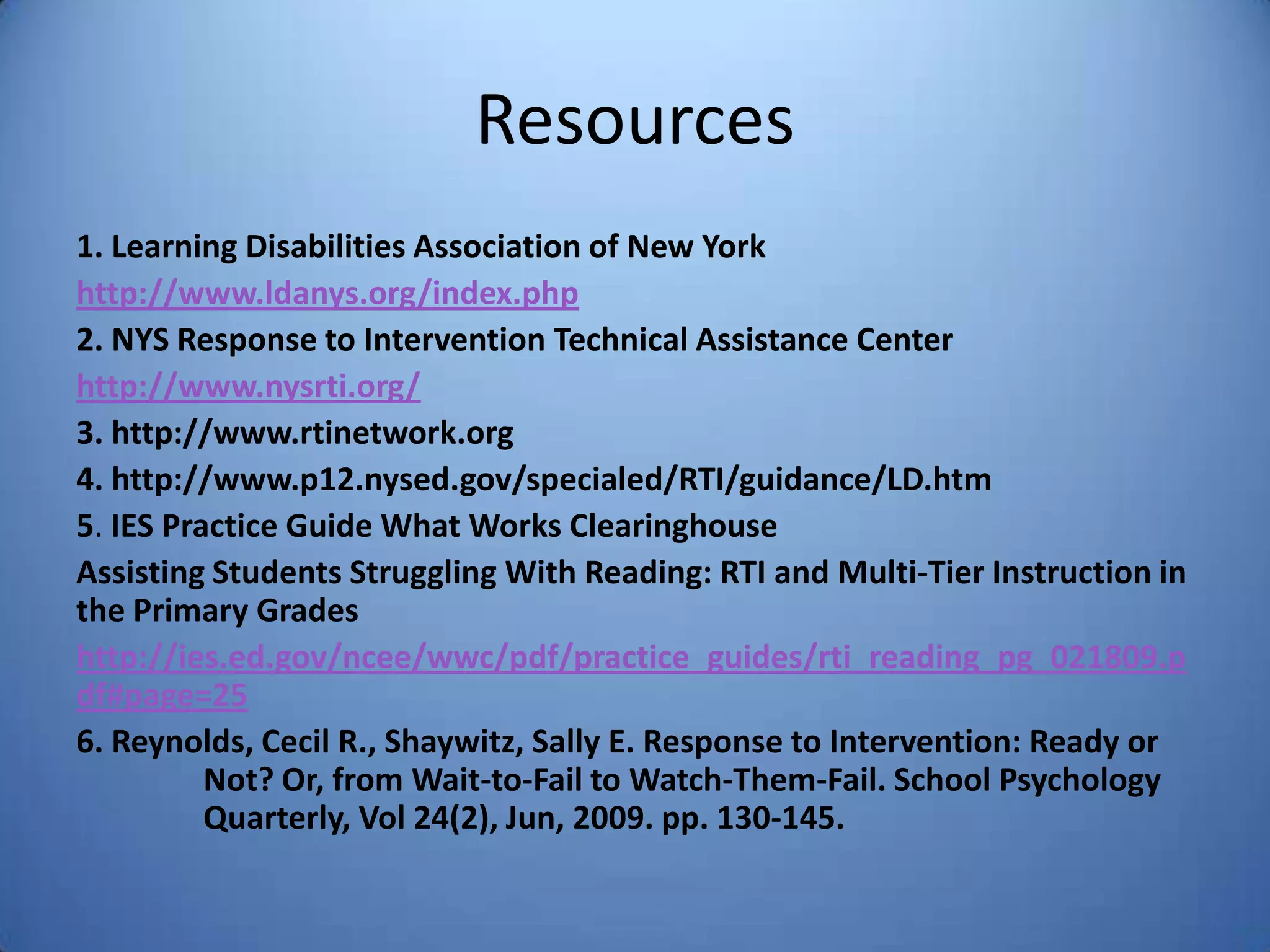 Resources
1. Learning Disabilities Association of New York
http://www.ldanys.org/index.php
2. NYS Response to Intervention Technical Assistance Center
http://www.nysrti.org/
3. http://www.rtinetwork.org
4. http://www.p12.nysed.gov/specialed/RTI/guidance/LD.htm
5. IES Practice Guide What Works Clearinghouse
Assisting Students Struggling With Reading: RTI and Multi-Tier Instruction in
the Primary Grades
http://ies.ed.gov/ncee/wwc/pdf/practice_guides/rti_reading_pg_021809.p
df#page=25
6. Reynolds, Cecil R., Shaywitz, Sally E. Response to Intervention: Ready or
Not? Or, from Wait-to-Fail to Watch-Them-Fail. School Psychology
Quarterly, Vol 24(2), Jun, 2009. pp. 130-145.
 