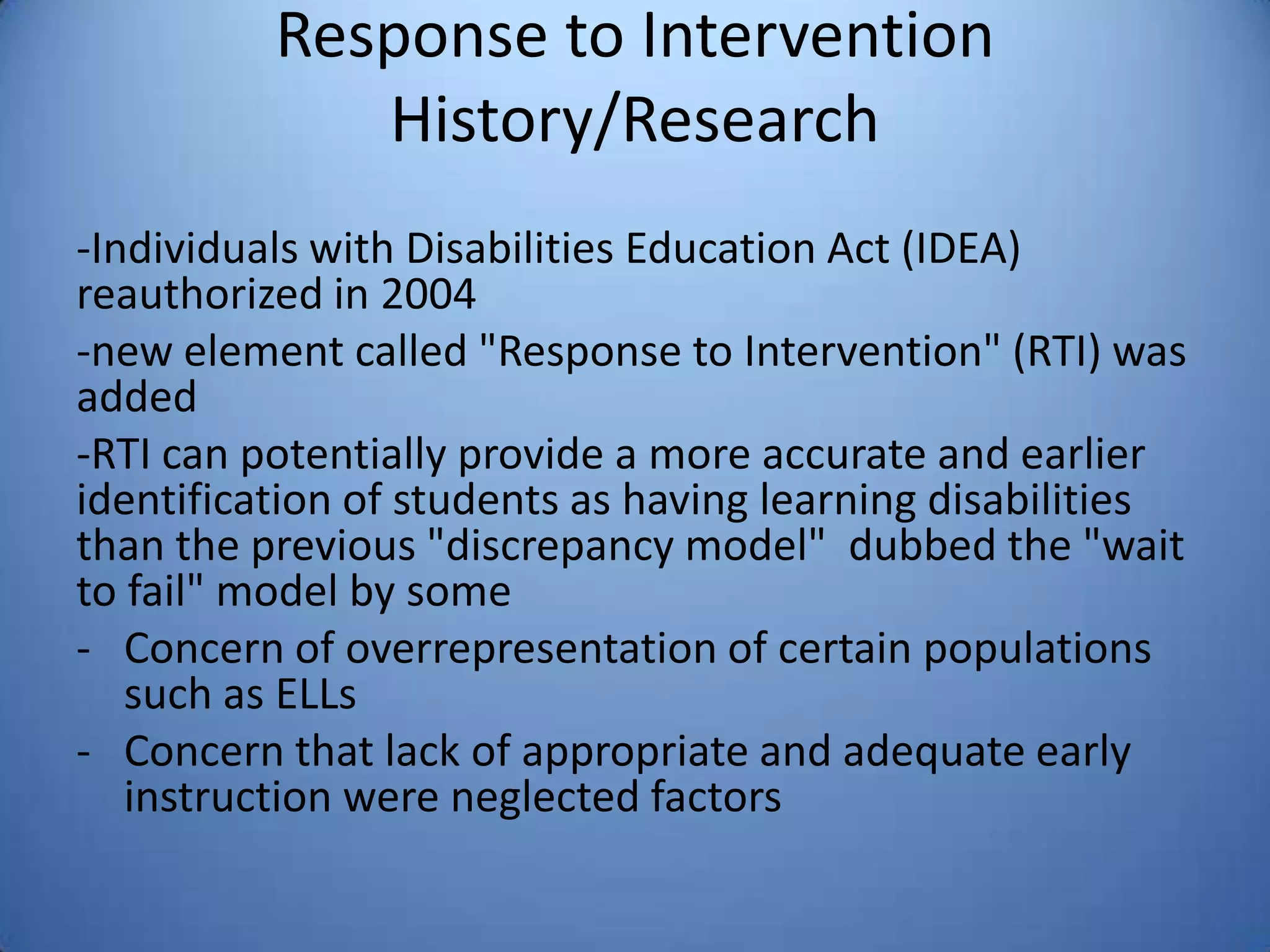 Response to Intervention
History/Research
-Individuals with Disabilities Education Act (IDEA)
reauthorized in 2004
-new element called "Response to Intervention" (RTI) was
added
-RTI can potentially provide a more accurate and earlier
identification of students as having learning disabilities
than the previous "discrepancy model" dubbed the "wait
to fail" model by some
- Concern of overrepresentation of certain populations
such as ELLs
- Concern that lack of appropriate and adequate early
instruction were neglected factors
 
