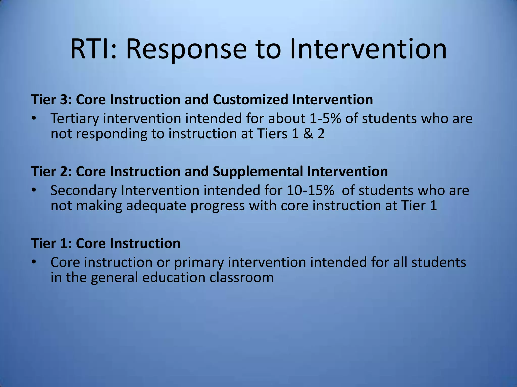 RTI: Response to Intervention
Tier 3: Core Instruction and Customized Intervention
• Tertiary intervention intended for about 1-5% of students who are
not responding to instruction at Tiers 1 & 2
Tier 2: Core Instruction and Supplemental Intervention
• Secondary Intervention intended for 10-15% of students who are
not making adequate progress with core instruction at Tier 1
Tier 1: Core Instruction
• Core instruction or primary intervention intended for all students
in the general education classroom
 