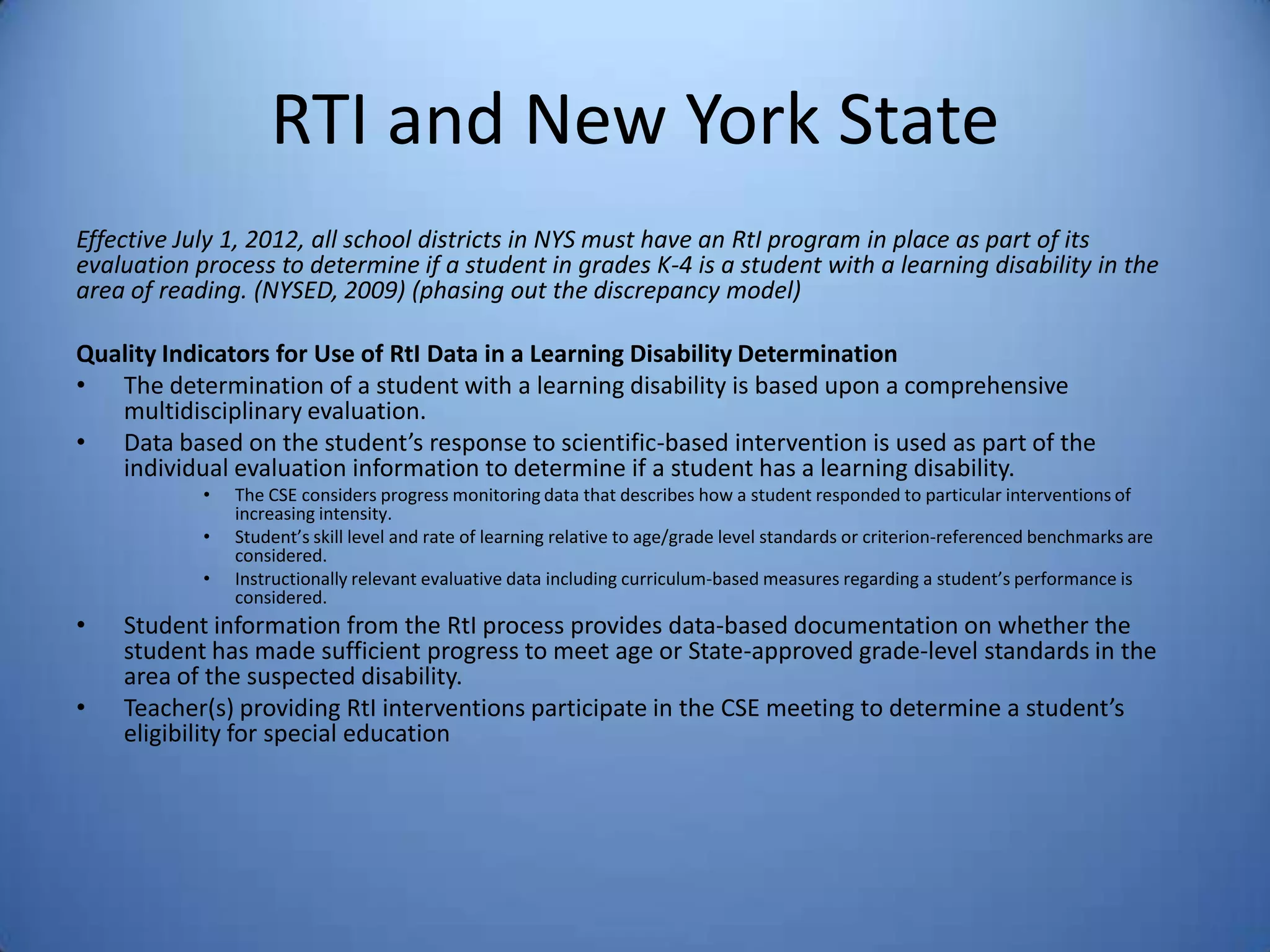 RTI and New York State
Effective July 1, 2012, all school districts in NYS must have an RtI program in place as part of its
evaluation process to determine if a student in grades K-4 is a student with a learning disability in the
area of reading. (NYSED, 2009) (phasing out the discrepancy model)
Quality Indicators for Use of RtI Data in a Learning Disability Determination
• The determination of a student with a learning disability is based upon a comprehensive
multidisciplinary evaluation.
• Data based on the student’s response to scientific-based intervention is used as part of the
individual evaluation information to determine if a student has a learning disability.
• The CSE considers progress monitoring data that describes how a student responded to particular interventions of
increasing intensity.
• Student’s skill level and rate of learning relative to age/grade level standards or criterion-referenced benchmarks are
considered.
• Instructionally relevant evaluative data including curriculum-based measures regarding a student’s performance is
considered.
• Student information from the RtI process provides data-based documentation on whether the
student has made sufficient progress to meet age or State-approved grade-level standards in the
area of the suspected disability.
• Teacher(s) providing RtI interventions participate in the CSE meeting to determine a student’s
eligibility for special education
 