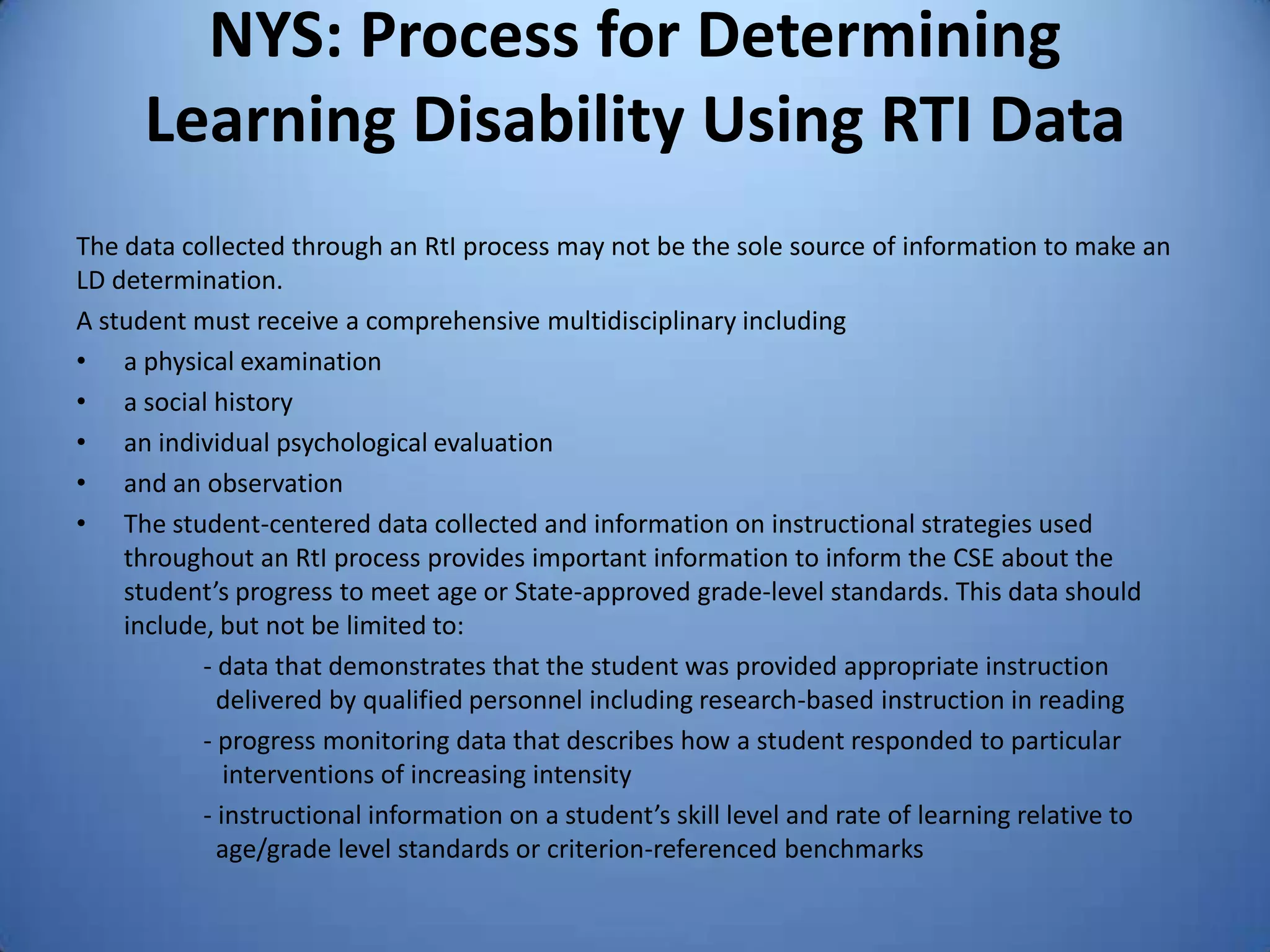 NYS: Process for Determining
Learning Disability Using RTI Data
The data collected through an RtI process may not be the sole source of information to make an
LD determination.
A student must receive a comprehensive multidisciplinary including
• a physical examination
• a social history
• an individual psychological evaluation
• and an observation
• The student-centered data collected and information on instructional strategies used
throughout an RtI process provides important information to inform the CSE about the
student’s progress to meet age or State-approved grade-level standards. This data should
include, but not be limited to:
- data that demonstrates that the student was provided appropriate instruction
delivered by qualified personnel including research-based instruction in reading
- progress monitoring data that describes how a student responded to particular
interventions of increasing intensity
- instructional information on a student’s skill level and rate of learning relative to
age/grade level standards or criterion-referenced benchmarks
 