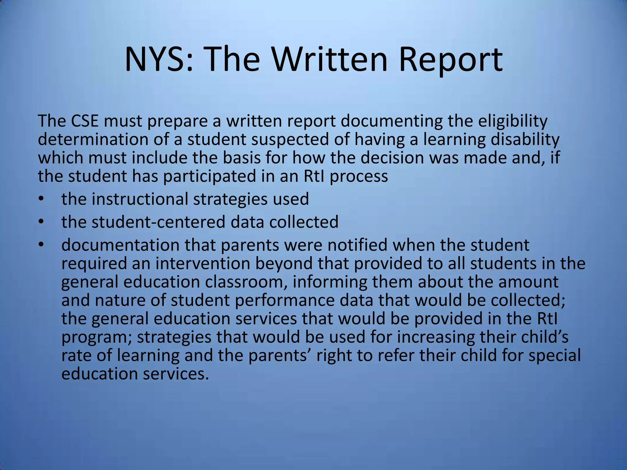 NYS: The Written Report
The CSE must prepare a written report documenting the eligibility
determination of a student suspected of having a learning disability
which must include the basis for how the decision was made and, if
the student has participated in an RtI process
• the instructional strategies used
• the student-centered data collected
• documentation that parents were notified when the student
required an intervention beyond that provided to all students in the
general education classroom, informing them about the amount
and nature of student performance data that would be collected;
the general education services that would be provided in the RtI
program; strategies that would be used for increasing their child’s
rate of learning and the parents’ right to refer their child for special
education services.
 