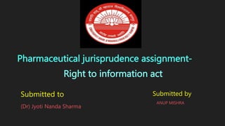Right to information act
Pharmaceutical jurisprudence assignment-
Submitted to
(Dr) Jyoti Nanda Sharma
Submitted by
ANUP MISHRA
 