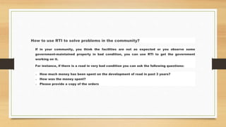 How to use RTI to solve problems in the community?
If in your community, you think the facilities are not as expected or you observe some
government-maintained property in bad condition, you can use RTI to get the government
working on it.
For instance, if there is a road in very bad condition you can ask the following questions:
o How much money has been spent on the development of road in past 3 years?
o How was the money spent?
o Please provide a copy of the orders
 