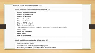 How to solve problems using RTI?
Which Personal Problems can be solved using RTI
o Pending Income Tax return
o Delayed PF withdrawal
o Delayed PF Transfer
o Delayed Passport
o Delayed Aadhar card
o Delayed IRCTC Refund
o Copies of answer sheets
o Property Documents like Occupancy Certificate/Completion Certificate
o Status of FIR
o Status of a complaint
o Status of EPF
o Delay in Scholarship
Which Social Problems can be solved using RTI
o Fix roads with pot holes
o Conduct social audit of government projects
o Know how your MP/MLA spent the fund allocated to him
 