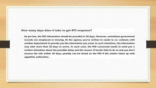 How many days does it take to get RTI response?
As per law, the RTI information should be provided in 30 days. However, sometimes government
records are misplaced or missing. Or the agency you've written to needs to co- ordinate with
another department to provide you the information you want. In such situations, the information
may take more than 30 days to arrive. In such case, the PIO concerned needs to send you a
written intimation about the possible delay and the reason. If he/she fails to do so and you don't
receive the info within 30 days, penalty can be levied on the PIO if the matter taken up with
appellate authorities.
 