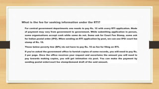 What is the fee for seeking information under the RTI?
For central government departments one needs to pay Rs. 10 with every RTI application. Mode
of payment may vary from government to government. While submitting application in person,
some organisations accept cash while some do not. Some ask for Court Fee Stamp, some ask
for Indian postal order (IPO). When sending an RTI application by post, we can use IPO/ court fee
stamp of Rs. 10.
Those below poverty line (BPL) do not have to pay Rs. 10 as fee for filing an RTI.
If you've asked the government office to furnish copies of some records, you will need to pay Rs.
2 per page. Once the office receives your request and ascertains the amount you will need to
pay towards making copies, you will get intimation via post. You can make the payment by
sending postal order/court fee stamp/demand draft of the said amount.
 
